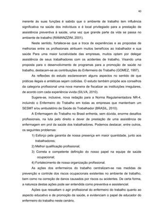 40 
inerente às suas funções é sabido que o ambiente de trabalho tem influência 
significativa na saúde dos indivíduos e é local privilegiado para a prestação de 
assistência preventiva à saúde, uma vez que grande parte da vida se passa no 
ambiente de trabalho (RAMANZZINI, 2001). 
Neste sentido, fortalece-se que a troca de experiências e as propostas de 
melhorias entre os profissionais atribuem muitos benefícios ao trabalhador e sua 
saúde Para uma maior lucratividade das empresas, muitos optam por delegar 
assistência de seus trabalhadores com os acidentes de trabalho. Visando uma 
proposta para o desenvolvimento de programas para a promoção de saúde no 
trabalho, destacam-se as contribuições do Enfermeiro do Trabalho (GOMEZ, 1997). 
As reflexões do estudo esclareceram alguns aspectos no sentido de que 
práticas ilegais e antiéticas sejam coibidas. O estudo também propõe aos conselhos 
da categoria profissional uma nova maneira de fiscalizar as instituições irregulares, 
de acordo com cada experiência vivida (SILVA, 2010). 
Sugere-se, inclusive, nova redação para a Norma Regulamentadora NR-4, 
incluindo o Enfermeiro do Trabalho em todas as empresas que mantenham um 
SESMT e/ou ambulatório de Saúde do Trabalhador (BRASIL, 2010). 
A Enfermagem do Trabalho no Brasil enfrenta, sem dúvida, enorme desafios 
profissionais, na luta pelo direito e dever de prestação de uma assistência de 
enfermagem em prol da saúde dos trabalhadores. Podemos destacar, entre outros, 
os seguintes problemas: 
1) Esforço pela garantia de nossa presença em maior quantidade, junto aos 
trabalhadores; 
2) Melhor qualificação profissional; 
3) Correta e competente definição do nosso papel na equipe de saúde 
ocupacional; 
4) Fortalecimento de nossa organização profissional. 
As ações dos enfermeiros do trabalho centralizam-se nas medidas de 
prevenção e controle dos riscos ocupacionais existentes no ambiente de trabalho, 
bem como na correção de danos causados por riscos ou acidentes. De certa forma, 
a natureza destas ações pode ser entendida como preventiva e assistencial. 
Ações que ressaltam o agir profissional do enfermeiro do trabalho quanto ao 
aspecto educativo e de promoção da saúde, e evidenciam o papel de educador do 
enfermeiro do trabalho neste cenário. 
 