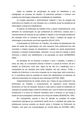 41 
Ações as medidas de recuperação da saúde do trabalhador e sua 
reintegração ao processo de trabalho. O enfermeiro participa e contribui com 
cuidados de enfermagem adequados à reabilitação do trabalhador. 
As funções gerenciais e administrativas integram o foco de atuação dos 
enfermeiros do trabalho em sua interação com o ambiente social da assistência de 
enfermagem á saúde dos trabalhadores. 
O aspecto da distribuição do trabalho entre a equipe multiprofissional, como 
elemento de caracterização do agir profissional do enfermeiro, sinaliza para o 
reconhecimento da natureza do seu trabalho e respeito a sua formação profissional. 
Na interação entre os membros da equipe de saúde o trabalho da equipe de 
enfermagem é reconhecido como bem específico (SILVA, 2010) 
A participação do Enfermeiro do Trabalho, nas esferas de planejamento das 
ações de saúde das organizações, tem sido crescente. Este profissional tem sido 
convidado a integrar equipes de planejamento e gestão em saúde apresentando 
propostas e soluções fundamentadas, sobretudo, na sua visão em relação à saúde 
individual e coletiva dos trabalhadores e da população em geral (GUIMARÃES, 
2009). 
As atividades fim da empresa é produzir o carro, o petróleo, a cadeira, a 
mesa, etc. Mas, se o empresário valoriza o homem e a saúde do homem, ele vê o 
trabalho do Enfermeiro muito bem. Agora se ele não vê o trabalhador com a 
necessidade de ser saudável para poder trabalhar, ele não valoriza. “Então, o 
trabalho do Enfermeiro é uma mera ocupação de um cargo legal, está cumprindo a 
lei. A importância dada às questões de saúde dos trabalhadores irá depender da 
visão dos empresários em função de seus interesses (GATTÁS, 2006). 
Independentemente do caráter próprio dos "modos de agir profissional" dos 
Enfermeiros do Trabalho, o comportamento do organismo social empresa 
demarcaria um foco de interação. Quando a visão sobre a saúde do trabalhador se 
sobrepõe às questões legais, podemos entender que o que se espera das ações dos 
profissionais é a busca de melhores resultados para a empresa no que tange à 
saúde de seus empregados conferindo com a força de trabalho (BUSSACOS, 1997). 
Em contrapartida, quando o foco de atenção às questões da saúde 
ocupacional restringe-se ao cumprimento estrito da lei, o resultado das ações dos 
profissionais torna-se precária ao discutir sobre a formação do Enfermeiro do 
Trabalho, com base nas recomendações do Comitê Misto da OIT/OMS (1981), 
 