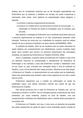 42 
destaca que foi considerado essencial que se dê formação especializada aos 
Enfermeiros que se destinam a trabalhos em serviços de saúde ocupacional e 
recomenda, entre outros, como objetivos da especialização dessa categoria, o 
seguinte: 
a) conhecer a estrutura organizacional da empresa; 
b) construir um modelo teórico que demonstre as linhas de comunicação e 
cooperação no interesse da saúde do empregado, quer na empresa, quer 
fora dela. 
Não obstante, a interação do Enfermeiro com o ambiente social deixa claro que 
a estrutura organizacional da empresa é um dos componentes presentes nesta 
interação. Tenha-se em conta que: se o trabalhador for saudável, pode ter certeza 
também de que a empresa é saudável e vai gerar dinheiro (GUIMARÃES, 2009). 
O ambiente de trabalho, além de ser excelente para as ações educativas de 
saúde relativas aos comportamentos dos trabalhadores, quando investidos deste 
papel, serve também para torná-lo um elemento disseminador das orientações 
recebidas, em especial dos Enfermeiros do Trabalho (CHAVES, 2009). 
Assim, o trabalhador, enquanto cliente do Enfermeiro do Trabalho é visto como 
um elemento essencial na caracterização e planejamento da Assistência de 
Enfermagem a ser prestada, e caso este Enfermeiro conceba o trabalhador como 
um ser social, ou seja, envolvido com interações dentro e fora do ambiente do 
trabalho, o que o torna elemento ativo nesse processo. Olhando-se por este ângulo, 
o Enfermeiro do Trabalho, no desenvolvimento de suas ações junto ao trabalhador, 
utiliza esta oportunidade para orientá-lo sobre outros aspectos da sua vida e saúde 
(SILVA, 2010). 
Poderíamos depreender que o cuidado de enfermagem na saúde do 
trabalhador requer uma atitude preventiva inerente aos modos de agir dos 
Enfermeiros do Trabalho. 
Esta atitude preventiva tem a visão do Enfermeiro do Trabalho que, com as 
mudanças do Quadro II na NR-4, não se restringiria apenas à observância dos riscos 
ambientais, por vezes evidentes, próprios do local de trabalho, mas aos 
comportamentos manifestos dos trabalhadores sobre o sentido desta prevenção em 
sua própria vida. 
O Enfermeiro do Trabalho, com isso, é visto como um elemento de propulsão 
das ações assistenciais de saúde em geral e como entendidas quanto à saúde do 
 