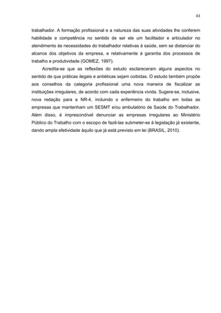 43 
trabalhador. A formação profissional e a natureza das suas atividades lhe conferem 
habilidade e competência no sentido de ser ele um facilitador e articulador no 
atendimento às necessidades do trabalhador relativas à saúde, sem se distanciar do 
alcance dos objetivos da empresa, e relativamente à garantia dos processos de 
trabalho e produtividade (GOMEZ, 1997). 
Acredita-se que as reflexões do estudo esclareceram alguns aspectos no 
sentido de que práticas ilegais e antiéticas sejam coibidas. O estudo também propõe 
aos conselhos da categoria profissional uma nova maneira de fiscalizar as 
instituições irregulares, de acordo com cada experiência vivida. Sugere-se, inclusive, 
nova redação para a NR-4, incluindo o enfermeiro do trabalho em todas as 
empresas que mantenham um SESMT e/ou ambulatório de Saúde do Trabalhador. 
Além disso, é imprescindível denunciar as empresas irregulares ao Ministério 
Público do Trabalho com o escopo de fazê-las submeter-se à legislação já existente, 
dando ampla efetividade àquilo que já está previsto em lei (BRASIL, 2010). 
 