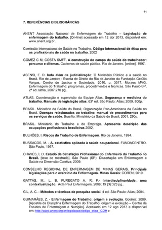 44 
7. REFERÊNCIAS BIBLIOGRÁFICAS 
ANENT Associação Nacional de Enfermagem do Trabalho – Legislação de 
enfermagem do trabalho. [On-line] acessado em 12 abr 2013, disponível em: 
www.anent.org.br. 
Comissão Internacional de Saúde no Trabalho. Código Internacional de ética para 
os profissionais de saúde no trabalho. 2002 
GOMEZ C M, COSTA SMFT. A construção do campo da saúde do trabalhador: 
percurso e dilemas. Cadernos de saúde pública. Rio de Janeiro. [online]. 1997. 
ASENSI, F. D. Indo além da judicialização: O Ministério Público e a saúde no 
Brasil. Rio de Janeiro : Escola de Direito do Rio de Janeiro da Fundação Getúlio 
Vargas, Centro de Justiça e Sociedade, 2010, p. 3517. Moraes MVG. 
Enfermagem do Trabalho: programas, procedimentos e técnicas. São Paulo-SP, 
2ª ed. Iátria, 2007.270 pg.. 
ATLAS. Coordenação e supervisão da Equipe Atlas. Segurança e medicina do 
trabalho. Manuais de legislação atlas. 63ª ed. São Paulo: Atlas; 2009. 800p. 
BRASIL. Ministério da Saúde do Brasil, Organização Pan-Americana da Saúde no 
Brasil. Doenças relacionadas ao trabalho: manual de procedimentos para 
os serviços de saúde. Brasília: Ministério da Saúde do Brasil; 2001. 290p. 
BRASIL. Ministério do Trabalho e do Emprego. Apresenta descrição das 
ocupações profissionais brasileiras 2002. 
BULHÕES, I. Riscos do Trabalho de Enfermagem. Rio de Janeiro, 1994. 
BUSSACOS, M. - A. estatística aplicada à saúde ocupacional. FUNDACENTRO. 
São Paulo, 1997. 
CHAVES, L D. Estudo da Satisfação Profissional do Enfermeiro do Trabalho no 
Brasil. [tese de mestrado]. São Paulo (SP): Dissertação em Enfermagem e 
Saúde na Dimensão Coletiva; 2009. 
CONSELHO REGIONAL DE ENFERMAGEM DE MINAS GERAIS. Principais 
legislações para o exercício da Enfermagem. Minas Gerais: COREN; 2010. 
GATTÁS, M.. L. B, FUREGATO A. R. F.- Interdisciplinaridade: uma 
contextualização. Acta Paul Enfermagem. 2006; 19 (3):323 pg.. 
GIL, A. C. - Métodos e técnicas de pesquisa social. 4 ed. São Paulo: Atlas; 2004. 
GUIMARÃES, Z. - Enfermagem do Trabalho: origem e evolução. Goiânia; 2009. 
[Apostila da Disciplina Enfermagem do Trabalho: origem e evolução – Centro de 
Estudos de Enfermagem e Nutrição]. Acessado em 12 ago 2013 e disponível 
em: http://www.anent.org.br/legislacao/codigo_etica_ICOH e 
 