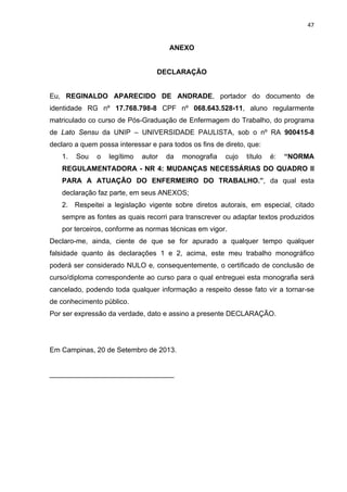 47 
ANEXO 
DECLARAÇÃO 
Eu, REGINALDO APARECIDO DE ANDRADE, portador do documento de 
identidade RG nº 17.768.798-8 CPF nº 068.643.528-11, aluno regularmente 
matriculado co curso de Pós-Graduação de Enfermagem do Trabalho, do programa 
de Lato Sensu da UNIP – UNIVERSIDADE PAULISTA, sob o nº RA 900415-8 
declaro a quem possa interessar e para todos os fins de direto, que: 
1. Sou o legítimo autor da monografia cujo título é: “NORMA 
REGULAMENTADORA - NR 4: MUDANÇAS NECESSÁRIAS DO QUADRO II 
PARA A ATUAÇÃO DO ENFERMEIRO DO TRABALHO.”, da qual esta 
declaração faz parte, em seus ANEXOS; 
2. Respeitei a legislação vigente sobre diretos autorais, em especial, citado 
sempre as fontes as quais recorri para transcrever ou adaptar textos produzidos 
por terceiros, conforme as normas técnicas em vigor. 
Declaro-me, ainda, ciente de que se for apurado a qualquer tempo qualquer 
falsidade quanto ás declarações 1 e 2, acima, este meu trabalho monográfico 
poderá ser considerado NULO e, consequentemente, o certificado de conclusão de 
curso/diploma correspondente ao curso para o qual entreguei esta monografia será 
cancelado, podendo toda qualquer informação a respeito desse fato vir a tornar-se 
de conhecimento público. 
Por ser expressão da verdade, dato e assino a presente DECLARAÇÃO. 
Em Campinas, 20 de Setembro de 2013. 
________________________________ 
