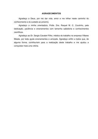 AGRADECIMENTOS 
Agradeço a Deus, por me dar vida, amor e me trilhar neste caminho do 
conhecimento e do cuidado ao próximo. 
Agradeço a minha orientadora, Profa. Dra. Raquel M. C. Coutinho, pela 
dedicação, paciência e ensinamentos com tamanha sabedoria e conhecimentos 
científicos. 
Agradeço ao Dr. Sergio Cavalari Filho, médico do trabalho na empresa Villares 
Metals, por toda ajuda ensinamentos e amizade. Agradeço enfim a todos que, de 
alguma forma, contribuíram para a realização deste trabalho e me ajudou a 
conquistar mais uma vitória. 
 