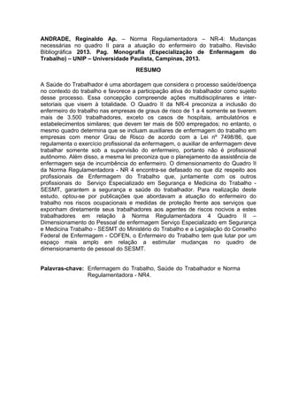 ANDRADE, Reginaldo Ap. – Norma Regulamentadora – NR-4: Mudanças 
necessárias no quadro II para a atuação do enfermeiro do trabalho. Revisão 
Bibliográfica 2013. Pag. Monografia (Especialização de Enfermagem do 
Trabalho) – UNIP – Universidade Paulista, Campinas, 2013. 
RESUMO 
A Saúde do Trabalhador é uma abordagem que considera o processo saúde/doença 
no contexto do trabalho e favorece a participação ativa do trabalhador como sujeito 
desse processo. Essa concepção compreende ações multidisciplinares e inter-setoriais 
que visem à totalidade. O Quadro II da NR-4 preconiza a inclusão do 
enfermeiro do trabalho nas empresas de graus de risco de 1 a 4 somente se tiverem 
mais de 3.500 trabalhadores, exceto os casos de hospitais, ambulatórios e 
estabelecimentos similares; que devem ter mais de 500 empregados; no entanto, o 
mesmo quadro determina que se incluam auxiliares de enfermagem do trabalho em 
empresas com menor Grau de Risco de acordo com a Lei nº 7498/86, que 
regulamenta o exercício profissional da enfermagem, o auxiliar de enfermagem deve 
trabalhar somente sob a supervisão do enfermeiro, portanto não é profissional 
autônomo. Além disso, a mesma lei preconiza que o planejamento da assistência de 
enfermagem seja de incumbência do enfermeiro. O dimensionamento do Quadro II 
da Norma Regulamentadora - NR 4 encontra-se defasado no que diz respeito aos 
profissionais de Enfermagem do Trabalho que, juntamente com os outros 
profissionais do Serviço Especializado em Segurança e Medicina do Trabalho - 
SESMT, garantem a segurança e saúde do trabalhador. Para realização deste 
estudo, optou-se por publicações que abordavam a atuação do enfermeiro do 
trabalho nos riscos ocupacionais e medidas de proteção frente aos serviços que 
exponham diretamente seus trabalhadores aos agentes de riscos nocivos a estes 
trabalhadores em relação à Norma Regulamentadora 4 Quadro II – 
Dimensionamento do Pessoal de enfermagem Serviço Especializado em Segurança 
e Medicina Trabalho - SESMT do Ministério do Trabalho e a Legislação do Conselho 
Federal de Enfermagem - COFEN, o Enfermeiro do Trabalho tem que lutar por um 
espaço mais amplo em relação a estimular mudanças no quadro de 
dimensionamento de pessoal do SESMT. 
Palavras-chave: Enfermagem do Trabalho, Saúde do Trabalhador e Norma 
Regulamentadora - NR4. 
 