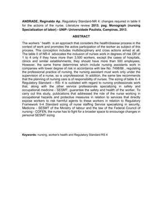 ANDRADE, Reginaldo Ap. Regulatory Standard-NR 4: changes required in table II 
for the actions of the nurse. Literature review 2013. pag. Monograph (nursing 
Specialization of labor) - UNIP- Universidade Paulista, Campinas, 2013. 
ABSTRACT 
The workers ' health is an approach that considers the health/disease process in the 
context of work and promotes the active participation of the worker as subject of this 
process. This conception includes multidisciplinary and cross actions aimed at all. 
The table II of NR-4 advocates the inclusion of nurses work in degrees of risk DR of 
1 to 4 only if they have more than 3,500 workers, except the cases of hospitals, 
clinics and similar establishments; they should have more than 500 employees; 
However, the same frame determines which include nursing assistants work in 
companies with lower degree of risk in accordance with law No. 7498/86 , regulating 
the professional practice of nursing, the nursing assistant must work only under the 
supervision of a nurse, so is unprofessional. In addition, the same law recommends 
that the planning of nursing care is of responsibility of nurses. The sizing of table II- 4 
Regulatory Standard – RS- 4 is outdated with regard to nursing professionals work 
that, along with the other service professionals specializing in safety and 
occupational medicine - SESMT, guarantee the safety and health of the worker. To 
carry out this study, publications that addressed the role of the nurse working in 
occupational hazards and protective measures in relation to services that directly 
expose workers to risk harmful agents to these workers in relation to Regulatory 
Framework II-4 Standard sizing of nurse staffing Service specializing in security, 
Medicine - SESMT of the Ministry of labour and the law of the Federal Council of 
nursing - COFEN, the nurse has to fight for a broader space to encourage changes in 
personal SESMT sizing 
Keywords: nursing, worker's health and Regulatory Standard RS 4 
 