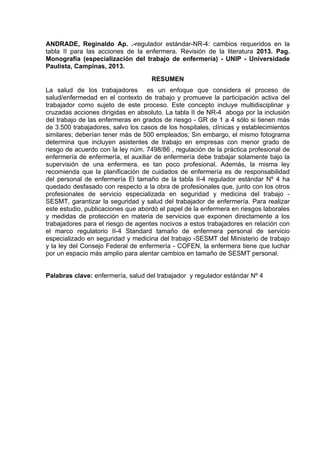 ANDRADE, Reginaldo Ap. .-regulador estándar-NR-4: cambios requeridos en la 
tabla II para las acciones de la enfermera. Revisión de la literatura 2013. Pag. 
Monografía (especialización del trabajo de enfermería) - UNIP - Universidade 
Paulista, Campinas, 2013. 
RESUMEN 
La salud de los trabajadores es un enfoque que considera el proceso de 
salud/enfermedad en el contexto de trabajo y promueve la participación activa del 
trabajador como sujeto de este proceso. Este concepto incluye multidisciplinar y 
cruzadas acciones dirigidas en absoluto. La tabla II de NR-4 aboga por la inclusión 
del trabajo de las enfermeras en grados de riesgo - GR de 1 a 4 sólo si tienen más 
de 3.500 trabajadores, salvo los casos de los hospitales, clínicas y establecimientos 
similares; deberían tener más de 500 empleados; Sin embargo, el mismo fotograma 
determina que incluyen asistentes de trabajo en empresas con menor grado de 
riesgo de acuerdo con la ley núm. 7498/86 , regulación de la práctica profesional de 
enfermería de enfermería, el auxiliar de enfermería debe trabajar solamente bajo la 
supervisión de una enfermera, es tan poco profesional. Además, la misma ley 
recomienda que la planificación de cuidados de enfermería es de responsabilidad 
del personal de enfermería El tamaño de la tabla II-4 regulador estándar Nº 4 ha 
quedado desfasado con respecto a la obra de profesionales que, junto con los otros 
profesionales de servicio especializada en seguridad y medicina del trabajo - 
SESMT, garantizar la seguridad y salud del trabajador de enfermería. Para realizar 
este estudio, publicaciones que abordó el papel de la enfermera en riesgos laborales 
y medidas de protección en materia de servicios que exponen directamente a los 
trabajadores para el riesgo de agentes nocivos a estos trabajadores en relación con 
el marco regulatorio II-4 Standard tamaño de enfermera personal de servicio 
especializado en seguridad y medicina del trabajo -SESMT del Ministerio de trabajo 
y la ley del Consejo Federal de enfermería - COFEN, la enfermera tiene que luchar 
por un espacio más amplio para alentar cambios en tamaño de SESMT personal. 
Palabras clave: enfermería, salud del trabajador y regulador estándar Nº 4 
 