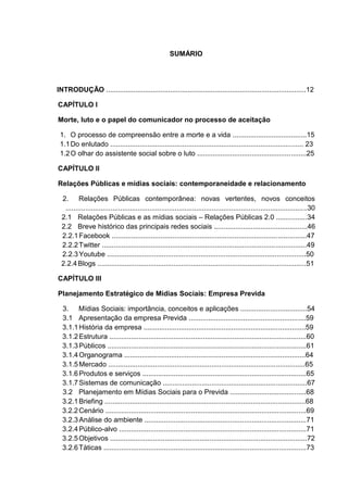SUMÁRIO
INTRODUÇÃO .......................................................................................................12
CAPÍTULO I
Morte, luto e o papel do comunicador no processo de aceitação
1. O processo de compreensão entre a morte e a vida ......................................15
1.1Do enlutado ................................................................................................... 23
1.2O olhar do assistente social sobre o luto ........................................................25
CAPÍTULO II
Relações Públicas e mídias sociais: contemporaneidade e relacionamento
2. Relações Públicas contemporânea: novas vertentes, novos conceitos
............................................................................................................................30
2.1 Relações Públicas e as mídias sociais – Relações Públicas 2.0 ................34
2.2 Breve histórico das principais redes sociais ................................................46
2.2.1Facebook ....................................................................................................47
2.2.2Twitter .........................................................................................................49
2.2.3Youtube ......................................................................................................50
2.2.4Blogs ...........................................................................................................51
CAPÍTULO III
Planejamento Estratégico de Mídias Sociais: Empresa Previda
3. Mídias Sociais: importância, conceitos e aplicações ..................................54
3.1 Apresentação da empresa Previda ............................................................59
3.1.1História da empresa ...................................................................................59
3.1.2Estrutura .....................................................................................................60
3.1.3Públicos ......................................................................................................61
3.1.4Organograma .............................................................................................64
3.1.5Mercado .....................................................................................................65
3.1.6Produtos e serviços ....................................................................................65
3.1.7Sistemas de comunicação ..........................................................................67
3.2 Planejamento em Mídias Sociais para o Previda .......................................68
3.2.1Briefing .......................................................................................................68
3.2.2Cenário .......................................................................................................69
3.2.3Análise do ambiente ...................................................................................71
3.2.4Público-alvo ................................................................................................71
3.2.5Objetivos .....................................................................................................72
3.2.6Táticas ........................................................................................................73
 