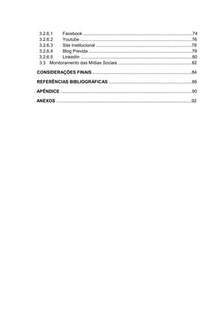 3.2.6.1 Facebook .........................................................................................74
3.2.6.2 Youtube ...........................................................................................76
3.2.6.3 Site Institucional ..............................................................................78
3.2.6.4 Blog Previda ....................................................................................79
3.2.6.5 LinkedIn ...........................................................................................80
3.3 Monitoramento das Mídias Sociais ............................................................82
CONSIDERAÇÕES FINAIS .................................................................................84
REFERÊNCIAS BIBLIOGRÁFICAS ....................................................................86
APÊNDICE ...........................................................................................................90
ANEXOS ..............................................................................................................92
 