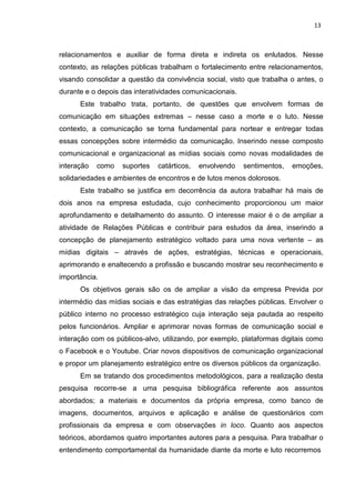 13
relacionamentos e auxiliar de forma direta e indireta os enlutados. Nesse
contexto, as relações públicas trabalham o fortalecimento entre relacionamentos,
visando consolidar a questão da convivência social, visto que trabalha o antes, o
durante e o depois das interatividades comunicacionais.
Este trabalho trata, portanto, de questões que envolvem formas de
comunicação em situações extremas – nesse caso a morte e o luto. Nesse
contexto, a comunicação se torna fundamental para nortear e entregar todas
essas concepções sobre intermédio da comunicação. Inserindo nesse composto
comunicacional e organizacional as mídias sociais como novas modalidades de
interação como suportes catárticos, envolvendo sentimentos, emoções,
solidariedades e ambientes de encontros e de lutos menos dolorosos.
Este trabalho se justifica em decorrência da autora trabalhar há mais de
dois anos na empresa estudada, cujo conhecimento proporcionou um maior
aprofundamento e detalhamento do assunto. O interesse maior é o de ampliar a
atividade de Relações Públicas e contribuir para estudos da área, inserindo a
concepção de planejamento estratégico voltado para uma nova vertente – as
mídias digitais – através de ações, estratégias, técnicas e operacionais,
aprimorando e enaltecendo a profissão e buscando mostrar seu reconhecimento e
importância.
Os objetivos gerais são os de ampliar a visão da empresa Previda por
intermédio das mídias sociais e das estratégias das relações públicas. Envolver o
público interno no processo estratégico cuja interação seja pautada ao respeito
pelos funcionários. Ampliar e aprimorar novas formas de comunicação social e
interação com os públicos-alvo, utilizando, por exemplo, plataformas digitais como
o Facebook e o Youtube. Criar novos dispositivos de comunicação organizacional
e propor um planejamento estratégico entre os diversos públicos da organização.
Em se tratando dos procedimentos metodológicos, para a realização desta
pesquisa recorre-se a uma pesquisa bibliográfica referente aos assuntos
abordados; a materiais e documentos da própria empresa, como banco de
imagens, documentos, arquivos e aplicação e análise de questionários com
profissionais da empresa e com observações in loco. Quanto aos aspectos
teóricos, abordamos quatro importantes autores para a pesquisa. Para trabalhar o
entendimento comportamental da humanidade diante da morte e luto recorremos
 