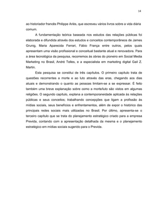14
ao historiador francês Philippe Ariès, que escreveu vários livros sobre a vida diária
comum.
A fundamentação teórica baseada nos estudos das relações públicas foi
elaborada e difundida através dos estudos e conceitos contemporâneos de James
Grunig, Maria Aparecida Ferrari, Fábio França entre outros, pelos quais
apresentam uma visão profissional e conceitual bastante atual e renovadora. Para
a área tecnológica da pesquisa, recorremos às obras do pioneiro em Social Media
Marketing no Brasil, André Telles, e a especialista em marketing digital Gail Z.
Martin.
Esta pesquisa se constitui de três capítulos. O primeiro capítulo trata de
questões recorrentes a morte e ao luto através das eras, chegando aos dias
atuais e demonstrando o quanto as pessoas limitam-se a se expressar. É feito
também uma breve explanação sobre como a morte/luto são vistos em algumas
religiões. O segundo capítulo, explana a contemporaneidade aplicada às relações
públicas e seus conceitos; trabalhando concepções que ligam a profissão às
mídias sociais, seus benefícios e enfrentamentos, além de expor o histórico das
principais redes sociais mais utilizadas no Brasil. Por último, apresenta-se o
terceiro capítulo que se trata do planejamento estratégico criado para a empresa
Previda, contando com a apresentação detalhada da mesma e o planejamento
estratégico em mídias sociais sugerido para o Previda.
 
