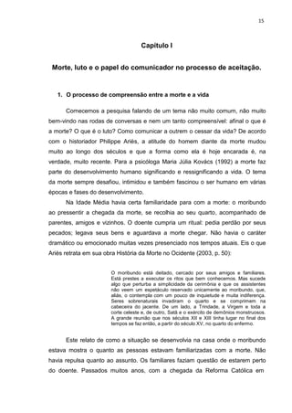 15
Capítulo I
Morte, luto e o papel do comunicador no processo de aceitação.
1. O processo de compreensão entre a morte e a vida
Comecemos a pesquisa falando de um tema não muito comum, não muito
bem-vindo nas rodas de conversas e nem um tanto compreensível: afinal o que é
a morte? O que é o luto? Como comunicar a outrem o cessar da vida? De acordo
com o historiador Philippe Ariès, a atitude do homem diante da morte mudou
muito ao longo dos séculos e que a forma como ela é hoje encarada é, na
verdade, muito recente. Para a psicóloga Maria Júlia Kovács (1992) a morte faz
parte do desenvolvimento humano significando e ressignificando a vida. O tema
da morte sempre desafiou, intimidou e também fascinou o ser humano em várias
épocas e fases do desenvolvimento.
Na Idade Média havia certa familiaridade para com a morte: o moribundo
ao pressentir a chegada da morte, se recolhia ao seu quarto, acompanhado de
parentes, amigos e vizinhos. O doente cumpria um ritual: pedia perdão por seus
pecados; legava seus bens e aguardava a morte chegar. Não havia o caráter
dramático ou emocionado muitas vezes presenciado nos tempos atuais. Eis o que
Ariès retrata em sua obra História da Morte no Ocidente (2003, p. 50):
O moribundo está deitado, cercado por seus amigos e familiares.
Está prestes a executar os ritos que bem conhecemos. Mas sucede
algo que perturba a simplicidade da cerimônia e que os assistentes
não veem um espetáculo reservado unicamente ao moribundo, que,
aliás, o contempla com um pouco de inquietude e muita indiferença.
Seres sobrenaturais invadiram o quarto e se comprimem na
cabeceira do jacente. De um lado, a Trindade, a Virgem e toda a
corte celeste e, de outro, Satã e o exército de demônios monstruosos.
A grande reunião que nos séculos XII e XIII tinha lugar no final dos
tempos se faz então, a partir do século XV, no quarto do enfermo.
Este relato de como a situação se desenvolvia na casa onde o moribundo
estava mostra o quanto as pessoas estavam familiarizadas com a morte. Não
havia repulsa quanto ao assunto. Os familiares faziam questão de estarem perto
do doente. Passados muitos anos, com a chegada da Reforma Católica em
 
