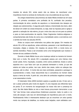 16
meados do século XIV, ainda assim não se deixou de reconhecer uma
importância moral na conduta do moribundo e nas circunstâncias de sua morte.
Os antigos testamentos (documentos) da Idade Média dividiam-se em duas
partes. A primeira constatava uma profissão de fé, confissão dos pecados,
recomendação da alma, escolha da sepultura e a transmissão dos desejos em
relação aos sobreviventes. A segunda parte tratava a transmissão dos bens, além
de deixar em ordem as coisas temporais, ou seja, doar as riquezas para a igreja e
garantir a salvação de vida eterna, já que o reino dos céus só era para os pobres
e para os bem-aventurados de espírito. Estes fragmentos histórico-religiosos e
comportamentais são fontes de como era a mentalidade sobre a convivência com
o sentido da morte nos séculos XIV/XV.
Antes os corpos eram enterrados nos pátios das igrejas. Em meados do
século XII e XIII as sepulturas, antes anônimas, passaram a ser identificados por
inscrições, efígies e retratos. Em meados do século XVIII, a morte toma um
sentido dramático. Passa a ser encarada como uma transgressão que roubava o
homem de seu cotidiano e família.
Durante a Idade Média houve uma mudança radical na maneira do homem
lidar com a morte. No século XIV a população passou por uma intensa crise
social: peste, fome, inquisição, cruzadas, entre outros problemas. Esses e outros
aspectos era o que fazia com que as pessoas temessem a morte, já que ela
estaria em todas as partes, nas ruas, dentro das casas, sobre as cabeças das
pessoas, até no olhar. A morte não era mais controlada, passando a perseguir e
surpreendendo a todos. Esse descontrole traz à consciência do homem desta
época o tema da morte. A partir daí, uma série de conteúdos negativos começam
a ser associados à morte.
O historiador Ariès (2003) também explora a questão do luto. O luto vem a
ser o pesar profundo pela morte de alguém. É uma resposta aos diferentes tipos
de perda. É um momento de reorganização da nossa vida sem a presença do
outro. Na Alta Idade Média os reis e mais bravos procuravam demonstrar a sua
“dor” das formas mais autopunitivas (histéricas) possíveis: batia no peito e no
rosto até sangrar, tudo isso em demonstração de importância para com o morto.
Parafraseando Ariès é interessante destacar que ao encontrar um ente querido
morto nos campos de batalhas, os mortos eram beijados, eram esfolados com
 