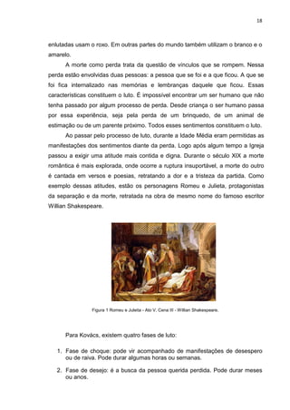 18
enlutadas usam o roxo. Em outras partes do mundo também utilizam o branco e o
amarelo.
A morte como perda trata da questão de vínculos que se rompem. Nessa
perda estão envolvidas duas pessoas: a pessoa que se foi e a que ficou. A que se
foi fica internalizado nas memórias e lembranças daquele que ficou. Essas
características constituem o luto. É impossível encontrar um ser humano que não
tenha passado por algum processo de perda. Desde criança o ser humano passa
por essa experiência, seja pela perda de um brinquedo, de um animal de
estimação ou de um parente próximo. Todos esses sentimentos constituem o luto.
Ao passar pelo processo de luto, durante a Idade Média eram permitidas as
manifestações dos sentimentos diante da perda. Logo após algum tempo a Igreja
passou a exigir uma atitude mais contida e digna. Durante o século XIX a morte
romântica é mais explorada, onde ocorre a ruptura insuportável, a morte do outro
é cantada em versos e poesias, retratando a dor e a tristeza da partida. Como
exemplo dessas atitudes, estão os personagens Romeu e Julieta, protagonistas
da separação e da morte, retratada na obra de mesmo nome do famoso escritor
Willian Shakespeare.
Figura 1 Romeu e Juleita - Ato V, Cena III - Willian Shakespeare.
Para Kovács, existem quatro fases de luto:
1. Fase de choque: pode vir acompanhado de manifestações de desespero
ou de raiva. Pode durar algumas horas ou semanas.
2. Fase de desejo: é a busca da pessoa querida perdida. Pode durar meses
ou anos.
 