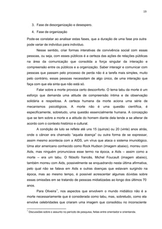 19
3. Fase de desorganização e desespero.
4. Fase de organização
Pode-se constatar ao analisar estas fases, que a duração de uma fase pra outra
pode variar de indivíduo para indivíduo.
Nesse sentido, criar formas interativas de convivência social com essas
pessoas, ou seja, com esses públicos é a certeza das ações de relações públicas
na área da comunicação que consolida a força singular da interação e
compreensão entre os públicos e a organização. Saber interagir e comunicar com
pessoas que passam pelo processo de perda não é a tarefa mais simples, muito
pelo contrário, essas pessoas necessitam de algo único, de uma interação que
faça com que ela sinta que não está só.
Falar sobre a morte provoca certo desconforto. O tema tabu da morte é um
esforço que demanda uma atitude de compreensão íntima e de observação
solidária e respeitosa. A certeza humana da morte aciona uma série de
mecanismos psicológicos. A morte não é uma questão científica, é
especificamente, sobretudo, uma questão essencialmente humana. A concepção
que se tem sobre a morte e a atitude do homem diante dela tende a se alterar de
acordo com o contexto histórico e cultural.
A condição de luto se reflete até uns 15 (quinze) ou 20 (vinte) anos atrás,
onde o câncer era chamado “aquela doença” ou outra forma de se expressar,
assim mesmo acontecia com a AIDS, um vírus que ataca o sistema imunológico.
Uma ator americano conhecido como Rock Hudson (imagem abaixo), morreu com
Aids, mas ninguém pronunciava esse termo na época, a Aids – assim como a
morte – era um tabu. O filósofo francês, Michel Foucault (imagem abaixo),
também morreu com Aids, possivelmente se enquadrando nesta última afirmativa,
pelo qual não se falava em Aids e outras doenças que estavam surgindo na
época, mas ao mesmo tempo, é possível acrescentar algumas dúvidas sobre
essas omissões em se tratando de pessoas midiatizadas ao longo dos últimos 70
anos.
Para Oliveira1
, nos aspectos que envolvem o mundo midiático não é a
morte necessariamente que é considerada como tabu, mas, sobretudo, como ela
envolve celebridades que criaram uma imagem que consolidou no inconsciente
1
Discussões sobre o assunto no período de pesquisa, feitas entre orientador e orientanda.
 