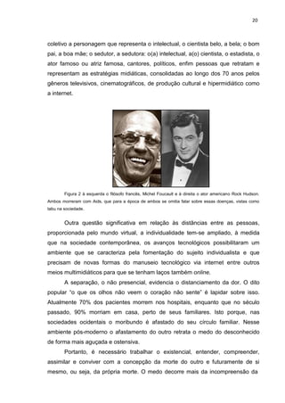 20
coletivo a personagem que representa o intelectual, o cientista belo, a bela; o bom
pai, a boa mãe; o sedutor, a sedutora: o(a) intelectual, a(o) cientista, o estadista, o
ator famoso ou atriz famosa, cantores, políticos, enfim pessoas que retratam e
representam as estratégias midiáticas, consolidadas ao longo dos 70 anos pelos
gêneros televisivos, cinematográficos, de produção cultural e hipermidiático como
a internet.
Figura 2 à esquerda o filósofo francês, Michel Foucault e à direita o ator americano Rock Hudson.
Ambos morreram com Aids, que para a época de ambos se omitia falar sobre essas doenças, vistas como
tabu na sociedade.
Outra questão significativa em relação às distâncias entre as pessoas,
proporcionada pelo mundo virtual, a individualidade tem-se ampliado, à medida
que na sociedade contemporânea, os avanços tecnológicos possibilitaram um
ambiente que se caracteriza pela fomentação do sujeito individualista e que
precisam de novas formas do manuseio tecnológico via internet entre outros
meios multimidiáticos para que se tenham laços também online.
A separação, o não presencial, evidencia o distanciamento da dor. O dito
popular “o que os olhos não veem o coração não sente” é lapidar sobre isso.
Atualmente 70% dos pacientes morrem nos hospitais, enquanto que no século
passado, 90% morriam em casa, perto de seus familiares. Isto porque, nas
sociedades ocidentais o moribundo é afastado do seu círculo familiar. Nesse
ambiente pós-moderno o afastamento do outro retrata o medo do desconhecido
de forma mais aguçada e ostensiva.
Portanto, é necessário trabalhar o existencial, entender, compreender,
assimilar e conviver com a concepção da morte do outro e futuramente de si
mesmo, ou seja, da própria morte. O medo decorre mais da incompreensão da
 
