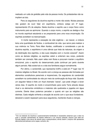 22
realizado um culto de gratidão pela vida da pessoa morta. Os protestantes não se
impõem ao luto.
Para os seguidores da doutrina espírita a morte não existe. Muitas pessoas
não gostam de ouvir falar em espiritismo, embora esteja em 3º lugar,
representando 2% de adeptos. Nesta doutrina o espírito usa o corpo físico como
instrumento para se aprimorar. Quando o corpo morre, o espírito se desliga e fica
no mundo espiritual estudando e se preparando para uma nova encarnação. Os
espíritas acreditam na reencarnação.
A morte representa a cessação da vida orgânica – ao nascer, a criatura
teria uma quantidade de fluídos, o combustível da vida, que serve para realizar a
sua vivência na Terra. Para Allan Kardec, codificador e considerado o pai da
doutrina espírita, o espiritismo é uma ciência que trata da natureza, da origem e
da destinação dos espíritos, e das suas relações com o mundo corporal2
. Assim
como as demais religiões, os espíritas velam e enterram seu corpo, podendo
também ser cremado. Não usam velas nem flores e procuram manter o equilíbrio
emocional, pois o espírito do desencarnado pode continuar por perto durante
algum período. Não existe luto e a vida dos familiares segue normalmente.
Por último, o candomblé, que representa 0,09% e está em 7º lugar nas 10
maiores religiões no Brasil. De acordo com a crença as pessoas são formadas por
elementos constitutivos perecíveis e imperecíveis. Os seguidores do candomblé
acreditam na continuidade da vida por meio da continuação da força vital. Quando
um seguidor falece é feito um ritual chamado “axexe”, que pode chegar a durar
vários dias. O espírito do morto é encaminhado para outra Terra através desse
ritual e os elementos simbólicos e materiais são quebrados e jogados em água
corrente. Diante disso podemos perceber o quanto em que as religiões são
distintas. Cada religião enfrenta a situação de acordo com o que seus fundadores
deixaram e assim repassam para seus seguidores, mantendo rituais e crenças.
2
Em se tratando da doutrina e posicionamento kardecista é necessário observar que a obra na
qual o conceito apresentado se baseia refere-se a um arquivo pessoal, arquivo que está em
formato digital e que serve de estudo para a pesquisadora, sendo assim o arquivo não apresenta
elementos pré-textuais como capas, sumário, etc.
 