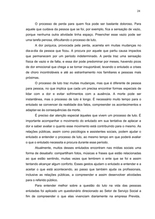 24
O processo de perda para quem fica pode ser bastante doloroso. Para
aquele que cuidava da pessoa que se foi, por exemplo, fica a sensação de vazio,
porque nenhuma outra atividade tinha espaço. Preencher esse vazio pode ser
uma tarefa penosa, dificultando o processo de luto.
A dor psíquica, provocada pela perda, acarreta em muitas mudanças no
dia-a-dia da pessoa que ficou. A procura por aquele que partiu causa impactos
que permanecem por um período indeterminado. A perda traz uma sensação
física de vazio e de falta, e essa dor pode predominar por meses, havendo picos
de dor emocional que chega a se tornar insuportável, levando o enlutado a crises
de choro incontroláveis e até ao estranhamento nos familiares e pessoas mais
próximas.
O processo de luto traz muitas mudanças, mas que é diferente de pessoa
para pessoa, no que implica que cada um precisa encontrar formas especiais de
lidar com a dor e evitar sofrimentos com a ausência. A morte pode ser
instantânea, mas o processo de luto é longo. É necessário muito tempo para o
enlutado se convencer da realidade dos fatos, compreender os acontecimentos e
adaptar-se às consequências da morte.
É preciso dar atenção especial àqueles que vivem um processo de luto. É
importante acompanhar o movimento do enlutado em sua tentativa de aplacar a
dor e saber avaliar o quanto esse movimento está contribuindo para o mesmo. As
relações públicas, assim como psicólogos e assistentes sociais, podem ajudar o
enlutado a entender o processo de luto, ao mesmo tempo em que poderá avaliar
o que o enlutado necessita e procura durante esse período.
Atualmente, muitos desses enlutados encontram nas mídias sociais uma
forma de desabafo: compartilham fotos, músicas e frases que estão relacionadas
ao que estão sentindo, muitas vezes que lembrem o ente que se foi e assim
tentando alcançar algum conforto. Esses gestos ajudam o enlutado a entender e a
aceitar o que está acontecendo, ao passo que também ajuda os profissionais,
inclusive as relações públicas, a compreender e assim desenvolver atividades
para o referido público.
Para entender melhor sobre a questão do luto na vida das pessoas
enlutadas foi aplicado um questionário direcionado ao Setor de Serviço Social a
fim de compreender o que elas vivenciam diariamente na empresa Previda,
 