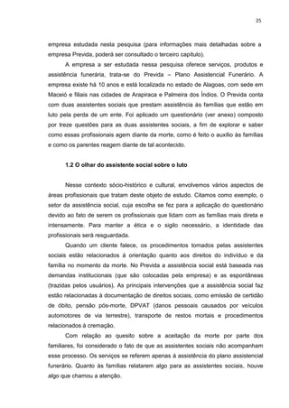 25
empresa estudada nesta pesquisa (para informações mais detalhadas sobre a
empresa Previda, poderá ser consultado o terceiro capítulo).
A empresa a ser estudada nessa pesquisa oferece serviços, produtos e
assistência funerária, trata-se do Previda – Plano Assistencial Funerário. A
empresa existe há 10 anos e está localizada no estado de Alagoas, com sede em
Maceió e filiais nas cidades de Arapiraca e Palmeira dos Índios. O Previda conta
com duas assistentes sociais que prestam assistência às famílias que estão em
luto pela perda de um ente. Foi aplicado um questionário (ver anexo) composto
por treze questões para as duas assistentes sociais, a fim de explorar e saber
como essas profissionais agem diante da morte, como é feito o auxílio às famílias
e como os parentes reagem diante de tal acontecido.
1.2 O olhar do assistente social sobre o luto
Nesse contexto sócio-histórico e cultural, envolvemos vários aspectos de
áreas profissionais que tratam deste objeto de estudo. Citamos como exemplo, o
setor da assistência social, cuja escolha se fez para a aplicação do questionário
devido ao fato de serem os profissionais que lidam com as famílias mais direta e
intensamente. Para manter a ética e o sigilo necessário, a identidade das
profissionais será resguardada.
Quando um cliente falece, os procedimentos tomados pelas assistentes
sociais estão relacionados à orientação quanto aos direitos do indivíduo e da
família no momento da morte. No Previda a assistência social está baseada nas
demandas institucionais (que são colocadas pela empresa) e as espontâneas
(trazidas pelos usuários). As principais intervenções que a assistência social faz
estão relacionadas à documentação de direitos sociais, como emissão de certidão
de óbito, pensão pós-morte, DPVAT (danos pessoais causados por veículos
automotores de via terrestre), transporte de restos mortais e procedimentos
relacionados á cremação.
Com relação ao quesito sobre a aceitação da morte por parte dos
familiares, foi considerado o fato de que as assistentes sociais não acompanham
esse processo. Os serviços se referem apenas à assistência do plano assistencial
funerário. Quanto às famílias relatarem algo para as assistentes sociais, houve
algo que chamou a atenção.
 