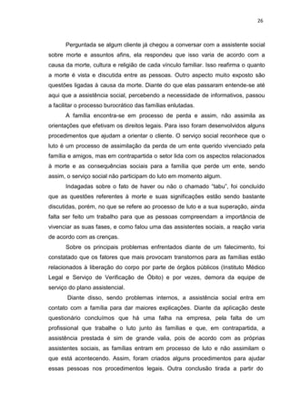26
Perguntada se algum cliente já chegou a conversar com a assistente social
sobre morte e assuntos afins, ela respondeu que isso varia de acordo com a
causa da morte, cultura e religião de cada vínculo familiar. Isso reafirma o quanto
a morte é vista e discutida entre as pessoas. Outro aspecto muito exposto são
questões ligadas à causa da morte. Diante do que elas passaram entende-se até
aqui que a assistência social, percebendo a necessidade de informativos, passou
a facilitar o processo burocrático das famílias enlutadas.
A família encontra-se em processo de perda e assim, não assimila as
orientações que efetivam os direitos legais. Para isso foram desenvolvidos alguns
procedimentos que ajudam a orientar o cliente. O serviço social reconhece que o
luto é um processo de assimilação da perda de um ente querido vivenciado pela
família e amigos, mas em contrapartida o setor lida com os aspectos relacionados
à morte e as consequências sociais para a família que perde um ente, sendo
assim, o serviço social não participam do luto em momento algum.
Indagadas sobre o fato de haver ou não o chamado “tabu”, foi concluído
que as questões referentes à morte e suas significações estão sendo bastante
discutidas, porém, no que se refere ao processo de luto e a sua superação, ainda
falta ser feito um trabalho para que as pessoas compreendam a importância de
vivenciar as suas fases, e como falou uma das assistentes sociais, a reação varia
de acordo com as crenças.
Sobre os principais problemas enfrentados diante de um falecimento, foi
constatado que os fatores que mais provocam transtornos para as famílias estão
relacionados à liberação do corpo por parte de órgãos públicos (Instituto Médico
Legal e Serviço de Verificação de Óbito) e por vezes, demora da equipe de
serviço do plano assistencial.
Diante disso, sendo problemas internos, a assistência social entra em
contato com a família para dar maiores explicações. Diante da aplicação deste
questionário concluímos que há uma falha na empresa, pela falta de um
profissional que trabalhe o luto junto às famílias e que, em contrapartida, a
assistência prestada é sim de grande valia, pois de acordo com as próprias
assistentes sociais, as famílias entram em processo de luto e não assimilam o
que está acontecendo. Assim, foram criados alguns procedimentos para ajudar
essas pessoas nos procedimentos legais. Outra conclusão tirada a partir do
 