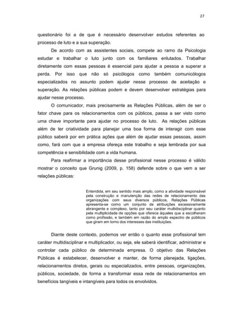 27
questionário foi a de que é necessário desenvolver estudos referentes ao
processo de luto e a sua superação.
De acordo com as assistentes sociais, compete ao ramo da Psicologia
estudar e trabalhar o luto junto com os familiares enlutados. Trabalhar
diretamente com essas pessoas é essencial para ajudar a pessoa a superar a
perda. Por isso que não só psicólogos como também comunicólogos
especializados no assunto podem ajudar nesse processo de aceitação e
superação. As relações públicas podem e devem desenvolver estratégias para
ajudar nesse processo.
O comunicador, mais precisamente as Relações Públicas, além de ser o
fator chave para os relacionamentos com os públicos, passa a ser visto como
uma chave importante para ajudar no processo de luto. As relações públicas
além de ter criatividade para planejar uma boa forma de interagir com esse
público saberá por em prática ações que além de ajudar essas pessoas, assim
como, fará com que a empresa ofereça este trabalho e seja lembrada por sua
competência e sensibilidade com a vida humana.
Para reafirmar a importância desse profissional nesse processo é válido
mostrar o conceito que Grunig (2009, p. 158) defende sobre o que vem a ser
relações públicas:
Entendida, em seu sentido mais amplo, como a atividade responsável
pela construção e manutenção das redes de relacionamento das
organizações com seus diversos públicos, Relações Públicas
apresenta-se como um conjunto de atribuições excessivamente
abrangente e complexo, tanto por seu caráter multidisciplinar quanto
pela multiplicidade de opções que oferece àqueles que a escolheram
como profissão, e também em razão do amplo espectro de públicos
que giram em torno dos interesses das instituições.
Diante deste contexto, podemos ver então o quanto esse profissional tem
caráter multidisciplinar e multiplicador, ou seja, ele saberá identificar, administrar e
controlar cada público de determinada empresa. O objetivo das Relações
Públicas é estabelecer, desenvolver e manter, de forma planejada, ligações,
relacionamentos diretos, gerais ou especializados, entre pessoas, organizações,
públicos, sociedade, de forma a transformar essa rede de relacionamentos em
benefícios tangíveis e intangíveis para todos os envolvidos.
 