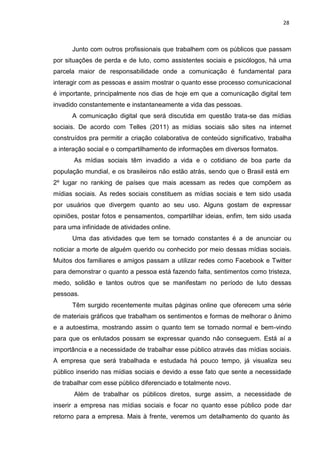 28
Junto com outros profissionais que trabalhem com os públicos que passam
por situações de perda e de luto, como assistentes sociais e psicólogos, há uma
parcela maior de responsabilidade onde a comunicação é fundamental para
interagir com as pessoas e assim mostrar o quanto esse processo comunicacional
é importante, principalmente nos dias de hoje em que a comunicação digital tem
invadido constantemente e instantaneamente a vida das pessoas.
A comunicação digital que será discutida em questão trata-se das mídias
sociais. De acordo com Telles (2011) as mídias sociais são sites na internet
construídos pra permitir a criação colaborativa de conteúdo significativo, trabalha
a interação social e o compartilhamento de informações em diversos formatos.
As mídias sociais têm invadido a vida e o cotidiano de boa parte da
população mundial, e os brasileiros não estão atrás, sendo que o Brasil está em
2º lugar no ranking de países que mais acessam as redes que compõem as
mídias sociais. As redes sociais constituem as mídias sociais e tem sido usada
por usuários que divergem quanto ao seu uso. Alguns gostam de expressar
opiniões, postar fotos e pensamentos, compartilhar ideias, enfim, tem sido usada
para uma infinidade de atividades online.
Uma das atividades que tem se tornado constantes é a de anunciar ou
noticiar a morte de alguém querido ou conhecido por meio dessas mídias sociais.
Muitos dos familiares e amigos passam a utilizar redes como Facebook e Twitter
para demonstrar o quanto a pessoa está fazendo falta, sentimentos como tristeza,
medo, solidão e tantos outros que se manifestam no período de luto dessas
pessoas.
Têm surgido recentemente muitas páginas online que oferecem uma série
de materiais gráficos que trabalham os sentimentos e formas de melhorar o ânimo
e a autoestima, mostrando assim o quanto tem se tornado normal e bem-vindo
para que os enlutados possam se expressar quando não conseguem. Está aí a
importância e a necessidade de trabalhar esse público através das mídias sociais.
A empresa que será trabalhada e estudada há pouco tempo, já visualiza seu
público inserido nas mídias sociais e devido a esse fato que sente a necessidade
de trabalhar com esse público diferenciado e totalmente novo.
Além de trabalhar os públicos diretos, surge assim, a necessidade de
inserir a empresa nas mídias sociais e focar no quanto esse público pode dar
retorno para a empresa. Mais à frente, veremos um detalhamento do quanto às
 