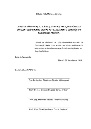 Gláucia Kelly Marques de Lima
CURSO DE COMUNICAÇÃO SOCIAL (COS/UFAL): RELAÇÕES PÚBLICAS
EXCELENTES: DO MUNDO DIGITAL AO PLANEJAMENTO ESTRATÉGICO
NA EMPRESA PREVIDA.
Trabalho de Conclusão de Curso apresentado ao Curso de
Comunicação Social, como requisito parcial para a obtenção do
grau em bacharel em Comunicação Social, com habilitação em
Relações Públicas.
Data de Aprovação:
Maceió, 02 de Julho de 2013.
BANCA EXAMINADORA:
Prof. Dr. Amilton Gláucio de Oliveira (Orientador)
Prof. Dr. José Guibson Delgado Dantas (Titular)
Prof. Esp. Marcela Carnaúba Pimentel (Titular)
Profª. Esp. Edna Carvalho da Cunha (Suplente)
 