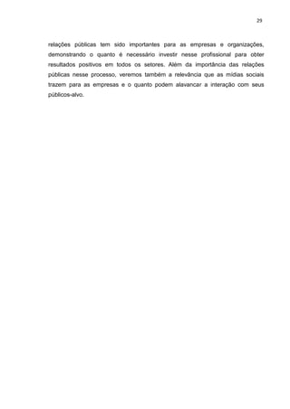 29
relações públicas tem sido importantes para as empresas e organizações,
demonstrando o quanto é necessário investir nesse profissional para obter
resultados positivos em todos os setores. Além da importância das relações
públicas nesse processo, veremos também a relevância que as mídias sociais
trazem para as empresas e o quanto podem alavancar a interação com seus
públicos-alvo.
 