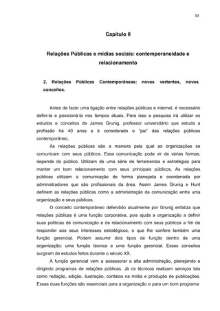 30
Capítulo II
Relações Públicas e mídias sociais: contemporaneidade e
relacionamento
2. Relações Públicas Contemporâneas: novas vertentes, novos
conceitos.
Antes de fazer uma ligação entre relações públicas e internet, é necessário
defini-la e posicioná-la nos tempos atuais. Para isso a pesquisa irá utilizar os
estudos e conceitos de James Grunig, professor universitário que estuda a
profissão há 40 anos e é considerado o “pai” das relações públicas
contemporâneo.
As relações públicas são a maneira pela qual as organizações se
comunicam com seus públicos. Essa comunicação pode vir de várias formas,
depende do público. Utilizam de uma série de ferramentas e estratégias para
manter um bom relacionamento com seus principais públicos. As relações
públicas utilizam a comunicação de forma planejada e coordenada por
administradores que são profissionais da área. Assim James Grunig e Hunt
definem as relações públicas como a administração da comunicação entre uma
organização e seus públicos.
O conceito contemporâneo defendido atualmente por Grunig enfatiza que
relações públicas é uma função corporativa, pois ajuda a organização a definir
suas políticas de comunicação e de relacionamento com seus públicos a fim de
responder aos seus interesses estratégicos, o que lhe confere também uma
função gerencial. Podem assumir dois tipos de função dentro de uma
organização: uma função técnica e uma função gerencial. Esses conceitos
surgiram de estudos feitos durante o século XX.
A função gerencial vem a assessorar a alta administração, planejando e
dirigindo programas de relações públicas. Já os técnicos realizam serviços tais
como redação, edição, ilustração, contatos na mídia e produção de publicações.
Essas duas funções são essenciais para a organização e para um bom programa
 