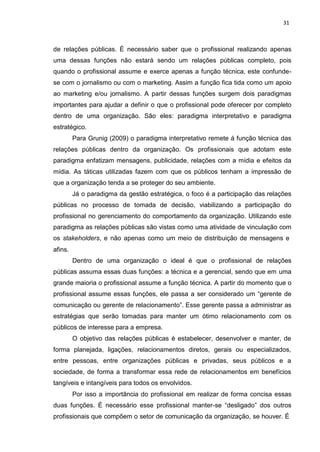 31
de relações públicas. É necessário saber que o profissional realizando apenas
uma dessas funções não estará sendo um relações públicas completo, pois
quando o profissional assume e exerce apenas a função técnica, este confunde-
se com o jornalismo ou com o marketing. Assim a função fica tida como um apoio
ao marketing e/ou jornalismo. A partir dessas funções surgem dois paradigmas
importantes para ajudar a definir o que o profissional pode oferecer por completo
dentro de uma organização. São eles: paradigma interpretativo e paradigma
estratégico.
Para Grunig (2009) o paradigma interpretativo remete á função técnica das
relações públicas dentro da organização. Os profissionais que adotam este
paradigma enfatizam mensagens, publicidade, relações com a mídia e efeitos da
mídia. As táticas utilizadas fazem com que os públicos tenham a impressão de
que a organização tenda a se proteger do seu ambiente.
Já o paradigma da gestão estratégica, o foco é a participação das relações
públicas no processo de tomada de decisão, viabilizando a participação do
profissional no gerenciamento do comportamento da organização. Utilizando este
paradigma as relações públicas são vistas como uma atividade de vinculação com
os stakeholders, e não apenas como um meio de distribuição de mensagens e
afins.
Dentro de uma organização o ideal é que o profissional de relações
públicas assuma essas duas funções: a técnica e a gerencial, sendo que em uma
grande maioria o profissional assume a função técnica. A partir do momento que o
profissional assume essas funções, ele passa a ser considerado um “gerente de
comunicação ou gerente de relacionamento”. Esse gerente passa a administrar as
estratégias que serão tomadas para manter um ótimo relacionamento com os
públicos de interesse para a empresa.
O objetivo das relações públicas é estabelecer, desenvolver e manter, de
forma planejada, ligações, relacionamentos diretos, gerais ou especializados,
entre pessoas, entre organizações públicas e privadas, seus públicos e a
sociedade, de forma a transformar essa rede de relacionamentos em benefícios
tangíveis e intangíveis para todos os envolvidos.
Por isso a importância do profissional em realizar de forma concisa essas
duas funções. É necessário esse profissional manter-se “desligado” dos outros
profissionais que compõem o setor de comunicação da organização, se houver. É
 