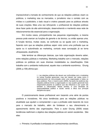 32
imprescindível a tomada de conhecimento de que as relações públicas visam os
públicos, o marketing visa os mercados, o jornalismo visa o contato com as
mídias e o publicitário, o lado visual e criativo passado para os públicos através
de suas criações. Mais uma vez reforçando: o profissional de relações públicas
deve fazer parte da alta administração, desenvolvendo e mantendo essa rede de
relacionamentos tão essencial para a organização.
Em muitos casos, principalmente nas pequenas organizações, a mesma
pessoa pode exercer as funções de gerente e de técnico, ou então apenas uma.
A função técnica, muitas vezes, se confunde ou se iguala com o marketing,
fazendo com que as relações públicas sejam visto como uma profissão que se
apoia ou é subordinada ao marketing, contudo essa concepção já se torna
ultrapassada, atualmente.
Vale lembrar as diferenças básicas, que toda organização deveria saber,
entre relações públicas e marketing. Marketing trabalha com o mercado, relações
públicas os públicos em suas diversas modalidades ou classificações. Este
trabalha com o ambiente institucional, aquele visa o ambiente econômico. Grunig
(2009, p.158) afirma que:
(...) as relações públicas não devem ser confundidas com o marketing
ou outras funções gerenciais, mas sim devem ser vistas como o
gerenciamento da comunicação entre uma organização e todos os
seus públicos. Para o mesmo autor (2009), faz parte da essência das
relações públicas tornar a organização e o seu quadro gerencial mais
responsável perante os públicos que ela influencia e por quem ela
também é influenciada. Nesse sentido, é uma atividade de
responsabilidade pública e social, sendo a ética sua principal
disciplina de apoio.
O posicionamento desse profissional vem trazendo uma série de pontos
positivos e inovadores. Há cinco tendências para as relações públicas na
atualidade que ajudam a compreender o que a profissão está trazendo de novo
para o mercado de trabalho, além de fortalecer o seu oferecimento e
aparecimento dentro das organizações. Para o autor Grunig (2009) essas
tendências reafirmam o objetivo das relações públicas em serem excelentes. São
elas:
Primeira: A profissão é embasada em conhecimentos científicos.
 
