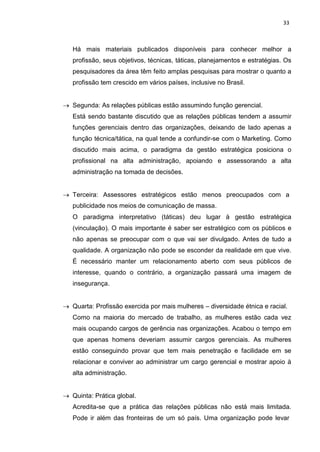 33
Há mais materiais publicados disponíveis para conhecer melhor a
profissão, seus objetivos, técnicas, táticas, planejamentos e estratégias. Os
pesquisadores da área têm feito amplas pesquisas para mostrar o quanto a
profissão tem crescido em vários países, inclusive no Brasil.
Segunda: As relações públicas estão assumindo função gerencial.
Está sendo bastante discutido que as relações públicas tendem a assumir
funções gerenciais dentro das organizações, deixando de lado apenas a
função técnica/tática, na qual tende a confundir-se com o Marketing. Como
discutido mais acima, o paradigma da gestão estratégica posiciona o
profissional na alta administração, apoiando e assessorando a alta
administração na tomada de decisões.
Terceira: Assessores estratégicos estão menos preocupados com a
publicidade nos meios de comunicação de massa.
O paradigma interpretativo (táticas) deu lugar à gestão estratégica
(vinculação). O mais importante é saber ser estratégico com os públicos e
não apenas se preocupar com o que vai ser divulgado. Antes de tudo a
qualidade. A organização não pode se esconder da realidade em que vive.
É necessário manter um relacionamento aberto com seus públicos de
interesse, quando o contrário, a organização passará uma imagem de
insegurança.
Quarta: Profissão exercida por mais mulheres – diversidade étnica e racial.
Como na maioria do mercado de trabalho, as mulheres estão cada vez
mais ocupando cargos de gerência nas organizações. Acabou o tempo em
que apenas homens deveriam assumir cargos gerenciais. As mulheres
estão conseguindo provar que tem mais penetração e facilidade em se
relacionar e conviver ao administrar um cargo gerencial e mostrar apoio à
alta administração.
Quinta: Prática global.
Acredita-se que a prática das relações públicas não está mais limitada.
Pode ir além das fronteiras de um só país. Uma organização pode levar
 