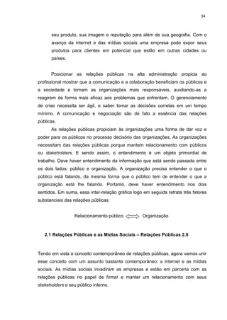 34
seu produto, sua imagem e reputação para além de sua geografia. Com o
avanço da internet e das mídias sociais uma empresa pode expor seus
produtos para clientes em potencial que estão em outras cidades ou
países.
Posicionar as relações públicas na alta administração propicia ao
profissional mostrar que a comunicação e a colaboração beneficiam os públicos e
a sociedade e tornam as organizações mais responsáveis, auxiliando-as a
reagirem de forma mais eficaz aos problemas que enfrentam. O gerenciamento
de crise necessita ser ágil, e saber tomar as decisões corretas em um tempo
mínimo. A comunicação e negociação são de fato a essência das relações
públicas.
As relações públicas propiciam às organizações uma forma de dar voz e
poder para os públicos no processo decisório das organizações. As organizações
necessitam das relações públicas porque mantem relacionamento com públicos
ou stakeholders. E sendo assim, o entendimento é um objeto primordial de
trabalho. Deve haver entendimento da informação que está sendo passada entre
os dois lados: público e organização. A organização precisa entender o que o
público está falando, da mesma forma que o público tem de entender o que a
organização está lhe falando. Portanto, deve haver entendimento nos dois
sentidos. Em suma, essa inter-relação gráfica logo em seguida retrata três fatores
substanciais das relações públicas:
Relacionamento público Organização
2.1 Relações Públicas e as Mídias Sociais – Relações Públicas 2.0
Tendo em vista o conceito contemporâneo de relações públicas, agora vamos unir
esse conceito com um assunto bastante contemporâneo: a internet e as mídias
sociais. As mídias sociais invadiram as empresas e estão em parceria com as
relações públicas no papel de firmar e manter um relacionamento com seus
stakeholders e seu público interno.
 