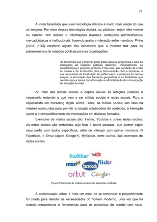 35
A instantaneidade que essa tecnologia oferece é muito mais ampla do que
se imagina. Por meio dessas tecnologias digitais, os públicos, sejam eles interno
ou externo, tem acesso a informações diversas: conteúdos administrativos,
mercadológicos e institucionais, havendo assim a interação entre membros. Pinho
(2003, p.33) enumera alguns dos benefícios que a internet traz para os
planejamentos de relações públicas para as organizações:
Os benefícios que a Internet pode trazer para os programas e para as
estratégias de relações públicas decorrem, principalmente, de
características e aspectos próprios. Entre eles, sua condição de mídia
de massa e de ferramenta para a comunicação com a imprensa, a
sua capacidade de localização de público-alvo, a presença em tempo
integral, a eliminação das barreiras geográficas e as facilidades que
permite para a busca da informação e administração da comunicação
em situação de crise.
Ao falar das mídias sociais e depois uni-las às relações públicas é
necessário entender o que vem a ser mídias sociais e redes sociais. Para o
especialista em marketing digital André Telles, as mídias sociais são sites na
internet construídos para permitir a criação colaborativa de conteúdo, a interação
social e o compartilhamento de informações em diversos formatos.
Exemplos de mídias sociais são: Twitter, Youtube e outras redes sociais.
As redes sociais são ambientes cujo foco é reunir pessoas, que podem expor
seus perfis com dados específicos, além de interagir com outros membros. O
Facebook, o Orkut (agora Google+), MySpace, entre outros, são exemplos de
redes sociais.
Figura 3 Exemplos de mídias sociais mais presentes no Brasil.
A comunicação virtual é mais um meio de se comunicar e provavelmente
foi criada para atender as necessidades do homem moderno, uma vez que foi
criando mecanismos e ferramentas para se comunicar de acordo com seus
 