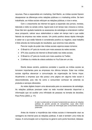 36
recursos. Para a especialista em marketing, Gail Martin, as mídias sociais fizeram
desaparecer as diferenças entre relações públicas e o marketing online. Se bem
trabalhada, as mídias sociais reforçam as relações públicas, e vice e versa.
Com o crescimento da internet há agora a expansão dos jornais, revistas,
televisão e rádio na versão online. Agora tudo é em tempo real, inclusive a notícia.
Esse fato tem ajudado bastante os assessores de estratégia a entenderem melhor
seus prospects, cativar seus stakeholders e saber em tempo real o que estão
falando da empresa nas redes sociais. Um ponto positivo dessa rápida interação
é saber se o que estão falando é considerado positivo ou negativo, esse trabalho
é feito através da mensuração de resultados, que veremos mais adiante.
Para ter noção do poder das mídias sociais vejamos esses números:
O Brasil é o 4º país do mundo com mais acessos às redes sociais;
97% dos usuários de internet no Brasil estão nas redes sociais;
O Brasil é o 2º país do mundo com mais usuários no Twitter;
2 bilhões é a média de vídeos exibidos no YouTube em um dia.
Diante desse cenário, podemos constatar o quando as mídias sociais se
tornaram importantes para as empresas nos últimos tempos. Estar nas mídias
sociais significa alavancar a comunicação da organização de forma ímpar.
Atualmente a empresa que não possui uma página em alguma rede social é
desconsiderada, pois não há como o consumidor conhecer de antemão os
produtos e serviços oferecidos.
As redes digitais trazem uma alavancada para os assessores de estratégia.
As relações públicas precisam estar na rede mundial deixando disponível a
informação que vai auxiliar uma infinidade de pessoas na tomada de decisões.
Para Pinho (2003, p. 17):
A rede mundial está se tornando fundamental aos planos de relações
públicas de grande parcela de companhias, cujos sites foram
desenhados como outros de informação para consumidores atuais e
potenciais.
Antes de mostrar a importância das mídias sociais é interessante visar as
vantagens da internet para as relações públicas. A web é também uma mídia de
massa. A comunicação com a imprensa no geral é outro ponto favorável, releases
 