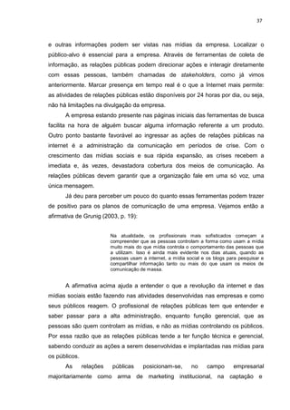 37
e outras informações podem ser vistas nas mídias da empresa. Localizar o
público-alvo é essencial para a empresa. Através de ferramentas de coleta de
informação, as relações públicas podem direcionar ações e interagir diretamente
com essas pessoas, também chamadas de stakeholders, como já vimos
anteriormente. Marcar presença em tempo real é o que a Internet mais permite:
as atividades de relações públicas estão disponíveis por 24 horas por dia, ou seja,
não há limitações na divulgação da empresa.
A empresa estando presente nas páginas iniciais das ferramentas de busca
facilita na hora de alguém buscar alguma informação referente a um produto.
Outro ponto bastante favorável ao ingressar as ações de relações públicas na
internet é a administração da comunicação em períodos de crise. Com o
crescimento das mídias sociais e sua rápida expansão, as crises recebem a
imediata e, ás vezes, devastadora cobertura dos meios de comunicação. As
relações públicas devem garantir que a organização fale em uma só voz, uma
única mensagem.
Já deu para perceber um pouco do quanto essas ferramentas podem trazer
de positivo para os planos de comunicação de uma empresa. Vejamos então a
afirmativa de Grunig (2003, p. 19):
Na atualidade, os profissionais mais sofisticados começam a
compreender que as pessoas controlam a forma como usam a mídia
muito mais do que mídia controla o comportamento das pessoas que
a utilizam. Isso é ainda mais evidente nos dias atuais, quando as
pessoas usam a internet, a mídia social e os blogs para pesquisar e
compartilhar informação tanto ou mais do que usam os meios de
comunicação de massa.
A afirmativa acima ajuda a entender o que a revolução da internet e das
mídias sociais estão fazendo nas atividades desenvolvidas nas empresas e como
seus públicos reagem. O profissional de relações públicas tem que entender e
saber passar para a alta administração, enquanto função gerencial, que as
pessoas são quem controlam as mídias, e não as mídias controlando os públicos.
Por essa razão que as relações públicas tende a ter função técnica e gerencial,
sabendo conduzir as ações a serem desenvolvidas e implantadas nas mídias para
os públicos.
As relações públicas posicionam-se, no campo empresarial
majoritariamente como arma de marketing institucional, na captação e
 