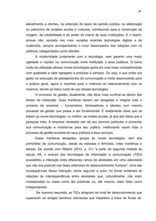 38
atendimento a clientes, na obtenção do apoio da opinião pública, na elaboração
ou patrocínio de projetos sociais e culturais, contribuindo para a construção da
imagem, da credibilidade e do poder da marca de suas instituições. E o fazem,
porque não, apoiada nas mais variadas recentes tecnologias digitais e de
multimídia, sempre acompanhando o novo desempenho das relações com os
públicos, categorizados como clientes.
A modernidade juntamente com a tecnologia, vem garantir uma maior
agilidade e rapidez na comunicação entre instituição e seus públicos. O baixo
custo da utilização dessas novas tecnologias ajuda em uma maior competitividade
com qualidade e valor agregado a produtos e serviços. Ou seja, o que antes era
gasto na execução de planejamentos de comunicação e mídia desenvolvida para
o publico geral, agora é revertido para a melhoria do relacionamento com os
mesmos, devido ao baixo custo de uso dessas tecnologias.
O processo de gestão, atualmente, não deve mais confinar-se dentro dos
limites da instituição. Suas fronteiras devem ser alargadas e integrar todo o
universo da empresa – funcionários, fornecedores e clientes num mesmo
processo de gestão que passa a ser fundamental. É exatamente disso que se
tratam as novas tecnologias, ou melhor, as mídias sociais, já que são delas que a
pesquisa trata. A empresa necessita sair de seu domínio particular e aumentar
sua comunicação e mostrar-se para seu público, melhorando assim todo o
processo de gestão envolvendo seus públicos e seus serviços.
Essas fronteiras alargadas, graças ás novas tecnologias, vem dos
primórdios da comunicação, desde as estradas e ferrovias, rotas marítimas e
aéreas. De acordo com Ribeiro (2013, p. 21) “a partir da segunda metade do
século XX, o avanço das tecnologias de informação e comunicação (TICs)
possibilitou a interação entre diferentes ramos de atividades em uma velocidade
que não era possível nas fases anteriores do desenvolvimento humano”. Uma das
consequências dessa interação, ainda segundo o autor, foi tornar evidentes as
relações de interdependência entre atividades que, culturalmente, não eram
consideradas ou vistas como tão próximas ou, até mesmo, eram tidas como
independentes.
De maneira resumida, as TICs atingiram tal nível de desenvolvimento que
superaram as antigas barreiras estruturais que impediam a troca de fluxos de
 