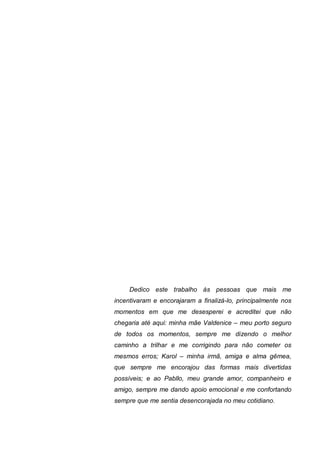 Dedico este trabalho às pessoas que mais me
incentivaram e encorajaram a finalizá-lo, principalmente nos
momentos em que me desesperei e acreditei que não
chegaria até aqui: minha mãe Valdenice – meu porto seguro
de todos os momentos, sempre me dizendo o melhor
caminho a trilhar e me corrigindo para não cometer os
mesmos erros; Karol – minha irmã, amiga e alma gêmea,
que sempre me encorajou das formas mais divertidas
possíveis; e ao Pabllo, meu grande amor, companheiro e
amigo, sempre me dando apoio emocional e me confortando
sempre que me sentia desencorajada no meu cotidiano.
 
