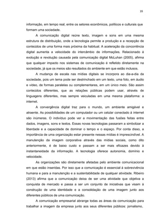 39
informação, em tempo real, entre os setores econômicos, políticos e culturais que
formam uma sociedade.
A comunicação digital reúne texto, imagem e sons em uma mesma
estrutura de distribuição, onde a tecnologia permite a produção e a recepção de
conteúdos de uma forma mais próxima da habitual. A aceleração da concorrência
digital aumenta a velocidade do intercâmbio de informações. Relacionado á
evolução e revolução causada pela comunicação digital McLuhan (2005), afirma
que qualquer impacto nos sistemas de comunicação é refletido diretamente na
sociedade, já que os meios são resultados do ambiente em que estão inclusos.
A mudança de escala nas mídias digitais se incorpora ao dia-a-dia da
sociedade, pois um tema pode ser destrinchado em um texto, uma foto, em áudio
e vídeo, de formas paralelas ou complementares, em um único meio. São assim
conteúdos diferentes, que as relações públicas podem usar, através de
linguagens diferentes, mas sempre veiculadas em uma mesma plataforma: a
internet.
A convergência digital traz para o mundo, um ambiente amigável e
atraente. As possibilidades de um computador ou um celular conectado á internet
são inúmeras. O indivíduo pode ver a movimentação das fusões feitas entre
dados, imagens, sons e textos. Essas novas tecnologias passaram a simbolizar a
liberdade e a capacidade de dominar o tempo e o espaço. Por conta disso, a
importância de uma organização estar presente nessas mídias é imprescindível. A
manutenção da imagem corporativa através das mídias sociais, como dito
anteriormente, é de baixo custo e passam a ser mais eficazes devido à
instantaneidade da informação. A tecnologia oferece autonomia, domínio e
velocidade.
As organizações são diretamente afetadas pelo ambiente comunicacional
em que estão inseridas. Por isso que a comunicação é essencial á sobrevivência
humana e para a manutenção e a sustentabilidade de qualquer atividade. Ribeiro
(2013) afirma que a comunicação deixa de ser uma atividade que objetiva a
conquista de mercado e passa a ser um conjunto de iniciativas que visam à
construção de uma identidade e a consolidação de uma imagem junto aos
diferentes públicos de uma comunicação.
A comunicação empresarial abrange todas as áreas da comunicação para
trabalhar a imagem da empresa junto aos seus diferentes públicos: jornalismo,
 