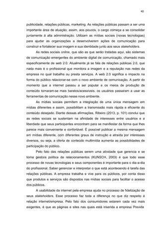 40
publicidade, relações públicas, marketing. As relações públicas passam a ser uma
importante área de atuação, assim, aos poucos, o cargo começa a se consolidar
juntamente á alta administração. Utilizam as mídias sociais (novas tecnologias)
para ajudar as organizações a desenvolverem ações de comunicação para
construir e fortalecer sua imagem e sua identidade junto aos seus stakeholders.
As redes sociais online, que são as que serão tratadas aqui, são sistemas
de comunicação emergentes do ambiente digital de comunicação, chamado mais
especificamente de web 2.0. Atualmente já se fala de relações públicas 2.0, que
nada mais é o profissional que monitora a imagem e a reputação nas redes da
empresa no qual trabalha ou presta serviços. A web 2.0 significa o impacto na
forma do público relacionar-se com o novo ambiente de comunicação. A partir do
momento que a internet passou a ser popular e os meios de produção de
conteúdo tornaram-se mais baratos/acessíveis, os usuários passaram a usar as
ferramentas de comunicação nesse novo ambiente.
As mídias sociais permitem a integração de uma única mensagem em
mídias diferentes e assim, possibilitam a transmissão mais rápida e eficiente do
conteúdo desejado. Diante dessas afirmações, Ribeiro (2013, p. 101) conclui que
as redes sociais se sustentam na afinidade de interesses entre usuários e a
liberdade que seus participantes encontram para se manifestar da forma que lhes
parece mais conveniente e confortável. É possível publicar a mesma mensagem
em mídias diferente, com diferentes graus de instrução e atraída por interesses
diversos, ou seja, a oferta de conteúdo multimídia aumenta as possibilidades de
participação do público.
Pelo fato das relações públicas serem uma atividade que gerencia e se
torna gestora política de relacionamentos (KUNSCH, 2003) é que todo esse
processo de novas tecnologias e seus componentes é importante para o dia-a-dia
do profissional. Saber gerenciar e interpretar o que está acontecendo é tarefa das
relações públicas. A empresa trabalha e vive para os públicos, por conta disso
que produtos e serviços são dispostos nas mídias sociais para facilitar o acesso
dos públicos.
A usabilidade da internet pela empresa ajuda no processo de fidelização de
seus stakeholders. Esse processo faz toda a diferença no que diz respeito á
relação internet/empresa. Pelo fato dos consumidores estarem cada vez mais
exigentes, é que as páginas e sites nas quais está inserida a empresa Previda
 