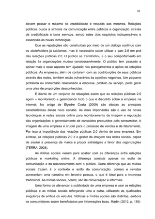 41
devem passar o máximo de credibilidade e respeito aos mesmos. Relações
públicas busca a sintonia na comunicação entre públicos e organização através
de credibilidade e bons serviços, sendo estes dois requisitos indispensáveis e
essenciais às novas tecnologias.
Que as reputações são construídas por meio de um diálogo contínuo com
os stakeholders já sabíamos, mas é necessário saber utilizar a web 2.0 em prol
das relações públicas 2.0. O público se transformou e o seu comportamento em
relação às organizações mudou consideravelmente. O público tem passado a
opinar mais e esse aspecto tem ajudado nos planejamentos e ações de relações
públicas. As empresas, além de contarem com as contribuições de seus públicos
através das redes, também estão vulneráveis às opiniões negativas. Um pequeno
problema ou comentário relacionado à empresa, produto ou serviço, pode gerar
uma crise de proporções desconhecidas.
É diante de um conjunto de situações assim que as relações públicas 2.0
agem – monitorando e gerenciando tudo o que é discutido sobre a empresa na
internet. No artigo de Elyedre Costa (2009) são citadas as principais
características desse novo cenário. As mais importantes são o uso de novas
tecnologias e redes sociais online para monitoramento de imagem e reputação
das organizações e gerenciamento de conteúdos produzidos pelo consumidor. A
imagem de uma empresa é crucial para o processo de vendas e de faturamento.
Por isso a importância das relações públicas 2.0 dentro de uma empresa. Em
síntese, as relações públicas 2.0 é o gestor da imagem nas redes sociais, capaz
de avaliar a presença da marca e propor estratégias a favor das organizações
(TERRA, 2008).
As mídias sociais vieram para acabar com as diferenças entre relações
públicas e marketing online. A diferença consiste apenas no estilo de
comunicação e do relacionamento com o público. Outra diferença que as mídias
sociais trazem é o contexto e estilo da comunicação. Jornais e revistas
apresentam uma narrativa em terceira pessoa, o que é ideal para a imprensa
tradicional. As mídias sociais, porém, são de conversação e informais.
Uma forma de alavancar a publicidade de uma empresa é usar as relações
públicas e as mídias sociais reforçando uma a outra, utilizando as qualidades
singulares de ambos os veículos. Notícias e mídias sociais são distintas, embora
os consumidores sejam beneficiados por informações boas. Martin (2012, p. 189)
 
