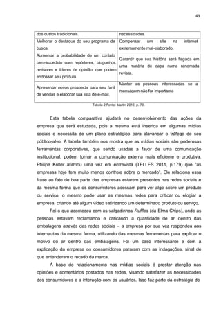 43
dos custos tradicionais. necessidades.
Melhorar o destaque do seu programa de
busca.
Compensar um site na internet
extremamente mal-elaborado.
Aumentar a probabilidade de um contato
bem-sucedido com repórteres, blogueiros,
revisores e líderes de opinião, que podem
endossar seu produto.
Garantir que sua história será fisgada em
uma matéria de capa numa renomada
revista.
Apresentar novos prospects para seu funil
de vendas e elaborar sua lista de e-mail.
Manter as pessoas interessadas se a
mensagem não for importante
Tabela 2 Fonte: Martin 2012, p. 79.
Esta tabela comparativa ajudará no desenvolvimento das ações da
empresa que será estudada, pois a mesma está inserida em algumas mídias
sociais e necessita de um plano estratégico para alavancar o tráfego de seu
público-alvo. A tabela também nos mostra que as mídias sociais são poderosas
ferramentas corporativas, que sendo usadas a favor de uma comunicação
institucional, podem tornar a comunicação externa mais eficiente e produtiva.
Philipe Kotler afirmou uma vez em entrevista (TELLES 2011, p.179) que “as
empresas hoje tem muito menos controle sobre o mercado”. Ele relaciona essa
frase ao fato de boa parte das empresas estarem presentes nas redes sociais e
da mesma forma que os consumidores acessam para ver algo sobre um produto
ou serviço, o mesmo pode usar as mesmas redes para criticar ou elogiar a
empresa, criando até algum vídeo satirizando um determinado produto ou serviço.
Foi o que aconteceu com os salgadinhos Ruffles (da Elma Chips), onde as
pessoas estavam reclamando e criticando a quantidade de ar dentro das
embalagens através das redes sociais – a empresa por sua vez respondeu aos
internautas da mesma forma, utilizando das mesmas ferramentas para explicar o
motivo do ar dentro das embalagens. Foi um caso interessante e com a
explicação da empresa os consumidores pararam com as indagações, sinal de
que entenderam o recado da marca.
A base do relacionamento nas mídias sociais é prestar atenção nas
opiniões e comentários postados nas redes, visando satisfazer as necessidades
dos consumidores e a interação com os usuários. Isso faz parte da estratégia de
 