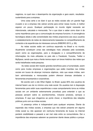 44
negócios, no qual visa o desempenho da organização e gera assim, resultados
sustentáveis para a empresa.
Uma coisa certa a se dizer é que as redes sociais são um grande fogo
cruzado e se a empresa não estiver pronta para entrar nesse mundo, é melhor
esperar um pouco. Qualquer participação no mundo digital necessita ser
intencionada, calculada e mensurada. Ter o que dizer e saber como dizer é de
suma importância para que a comunicação da empresa funcione. A convergência
tecnológica aliada à alta conectividade das mídias proporciona aos seus usuários
o estabelecimento de redes de relacionamento baseadas no compartilhamento de
conteúdo e de experiências de interesses comuns (RIBEIRO 2013, p. 99).
As redes sociais estão em contínua expansão no Brasil e no mundo.
Atualmente constituem umas das estratégias mais utilizadas pela sociedade,
assim como as organizações, para a divulgação e o compartilhamento de
informações. As mais utilizadas no país são o Facebook, Youtube, Twitter e
MySpace, sendo que mais a frente iremos expor um breve histórico das redes que
serão trabalhadas nesta pesquisa.
As redes sociais têm trazido grandes benefícios para a humanidade, assim
como para muitas empresas e organizações que estão inseridas nas mídias
sociais em busca de alcançar inúmeros objetivos, visto que essas mídias, sem
bem administradas e mensuradas podem oferecer diversas atividades e
ferramentas empresariais e corporativas.
De acordo com o site Olhar Digital, no Brasil, quase 80% dos usuários de
internet fazem uso de no mínimo uma rede social. Os usuários tem à disposição
ferramentas para exibir suas experiências e esse comportamento torna as mídias
sociais em um ambiente extremamente proveitoso para entender o que as
pessoas pensam sobre os acontecimentos, inclusive produtos, serviços e
empresas. É aqui que chegamos ao ponto chave: a importância das relações
públicas junto com as mídias sociais.
A presença online é indispensável para qualquer empresa. Diante da
expansão das mídias sociais, a empresa que não estiver presente em alguma
mídia social ou não aparecer em nenhuma ferramenta de busca na Internet
perderá credibilidade e passará a ser mal vista entre os consumidores. Daí a
importância das empresas saberem se posicionar diante desse público e porque
 