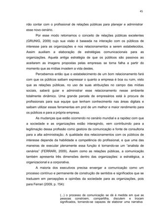 45
não contar com o profissional de relações públicas para planejar e administrar
esse novo cenário.
Por esse modo retomamos o conceito de relações públicas excelentes
(GRUNIG, 2009) cujo sua visão é baseada na interação com os públicos de
interesse para as organizações e nos relacionamentos a serem estabelecidos.
Assim auxiliam a elaboração de estratégias comunicacionais para as
organizações. Aquela antiga estratégia de que os públicos são passivos ao
aceitarem as imagens propostas pelas empresas se torna falha a partir do
momento que as mídias invadem a vida destes.
Percebemos então que o estabelecimento de um bom relacionamento fará
com que os públicos saibam expressar o quanto a empresa é boa ou ruim, visto
que as relações públicas, no uso de suas atribuições no campo das mídias
sociais, saberá guiar e administrar esse relacionamento nesse ambiente
totalmente dinâmico. Uma grande parcela de empresários está à procura de
profissionais para sua equipe que tenham conhecimento nas áreas digitais e
saibam utilizar essas ferramentas em prol de um melhor e maior rendimento para
os públicos e para a própria empresa.
As mudanças que estão ocorrendo no cenário mundial e a rapidez com que
a sociedade e as organizações estão interagindo, vem contribuindo para a
legitimação dessa profissão como gestora da comunicação e fonte de consultoria
para a alta administração. A qualidade dos relacionamentos com os públicos de
interesse depende da habilidade e competência do profissional, e que uma das
maneiras de executar plenamente essa função é tornando-se um “analista de
cenários” (FERRARI, 2009). Assim como as relações públicas, a comunicação
também apresenta três dimensões dentro das organizações: a estratégica, a
organizacional e a corporativa.
A maioria dos executivos precisa enxergar a comunicação como um
processo contínuo e permanente de construção de sentidos e significados que se
traduzem em percepções e opiniões da sociedade para as organizações, pois
para Ferrari (2009, p. 154):
(...) o processo de comunicação se dá á medida em que as
pessoas constroem, compartilha, discutem e trocam
significados, tornando-se capazes de elaborar uma narrativa
 