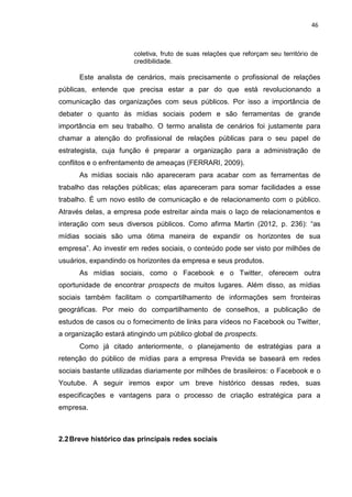 46
coletiva, fruto de suas relações que reforçam seu território de
credibilidade.
Este analista de cenários, mais precisamente o profissional de relações
públicas, entende que precisa estar a par do que está revolucionando a
comunicação das organizações com seus públicos. Por isso a importância de
debater o quanto às mídias sociais podem e são ferramentas de grande
importância em seu trabalho. O termo analista de cenários foi justamente para
chamar a atenção do profissional de relações públicas para o seu papel de
estrategista, cuja função é preparar a organização para a administração de
conflitos e o enfrentamento de ameaças (FERRARI, 2009).
As mídias sociais não apareceram para acabar com as ferramentas de
trabalho das relações públicas; elas apareceram para somar facilidades a esse
trabalho. É um novo estilo de comunicação e de relacionamento com o público.
Através delas, a empresa pode estreitar ainda mais o laço de relacionamentos e
interação com seus diversos públicos. Como afirma Martin (2012, p. 236): “as
mídias sociais são uma ótima maneira de expandir os horizontes de sua
empresa”. Ao investir em redes sociais, o conteúdo pode ser visto por milhões de
usuários, expandindo os horizontes da empresa e seus produtos.
As mídias sociais, como o Facebook e o Twitter, oferecem outra
oportunidade de encontrar prospects de muitos lugares. Além disso, as mídias
sociais também facilitam o compartilhamento de informações sem fronteiras
geográficas. Por meio do compartilhamento de conselhos, a publicação de
estudos de casos ou o fornecimento de links para vídeos no Facebook ou Twitter,
a organização estará atingindo um público global de prospects.
Como já citado anteriormente, o planejamento de estratégias para a
retenção do público de mídias para a empresa Previda se baseará em redes
sociais bastante utilizadas diariamente por milhões de brasileiros: o Facebook e o
Youtube. A seguir iremos expor um breve histórico dessas redes, suas
especificações e vantagens para o processo de criação estratégica para a
empresa.
2.2Breve histórico das principais redes sociais
 