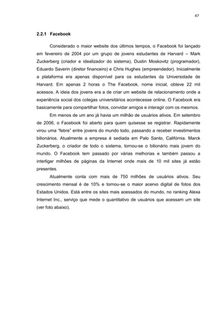 47
2.2.1 Facebook
Considerado o maior website dos últimos tempos, o Facebook foi lançado
em fevereiro de 2004 por um grupo de jovens estudantes de Harvard – Mark
Zuckerberg (criador e idealizador do sistema), Dustin Moskovitz (programador),
Eduardo Saverin (diretor financeiro) e Chris Hughes (empreendedor). Inicialmente
a plataforma era apenas disponível para os estudantes da Universidade de
Harvard. Em apenas 2 horas o The Facebook, nome inicial, obteve 22 mil
acessos. A ideia dos jovens era a de criar um website de relacionamento onde a
experiência social dos colegas universitários acontecesse online. O Facebook era
basicamente para compartilhar fotos, convidar amigos e interagir com os mesmos.
Em menos de um ano já havia um milhão de usuários ativos. Em setembro
de 2006, o Facebook foi aberto para quem quisesse se registrar. Rapidamente
virou uma “febre” entre jovens do mundo todo, passando a receber investimentos
bilionários. Atualmente a empresa é sediada em Palo Santo, Califórnia. Marck
Zuckerberg, o criador de todo o sistema, tornou-se o bilionário mais jovem do
mundo. O Facebook tem passado por várias melhorias e também passou a
interligar milhões de páginas da Internet onde mais de 10 mil sites já estão
presentes.
Atualmente conta com mais de 750 milhões de usuários ativos. Seu
crescimento mensal é de 10% e tornou-se o maior acervo digital de fotos dos
Estados Unidos. Está entre os sites mais acessados do mundo, no ranking Alexa
Internet Inc., serviço que mede o quantitativo de usuários que acessam um site
(ver foto abaixo).
 