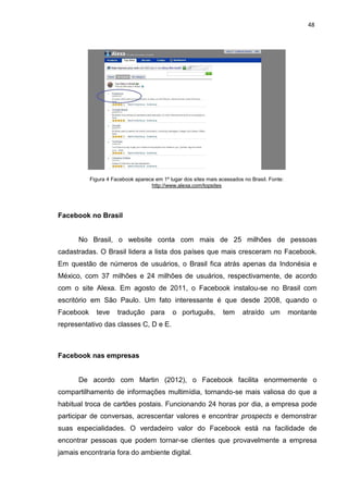48
Figura 4 Facebook aparece em 1º lugar dos sites mais acessados no Brasil. Fonte:
http://www.alexa.com/topsites
Facebook no Brasil
No Brasil, o website conta com mais de 25 milhões de pessoas
cadastradas. O Brasil lidera a lista dos países que mais cresceram no Facebook.
Em questão de números de usuários, o Brasil fica atrás apenas da Indonésia e
México, com 37 milhões e 24 milhões de usuários, respectivamente, de acordo
com o site Alexa. Em agosto de 2011, o Facebook instalou-se no Brasil com
escritório em São Paulo. Um fato interessante é que desde 2008, quando o
Facebook teve tradução para o português, tem atraído um montante
representativo das classes C, D e E.
Facebook nas empresas
De acordo com Martin (2012), o Facebook facilita enormemente o
compartilhamento de informações multimídia, tornando-se mais valiosa do que a
habitual troca de cartões postais. Funcionando 24 horas por dia, a empresa pode
participar de conversas, acrescentar valores e encontrar prospects e demonstrar
suas especialidades. O verdadeiro valor do Facebook está na facilidade de
encontrar pessoas que podem tornar-se clientes que provavelmente a empresa
jamais encontraria fora do ambiente digital.
 