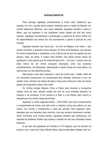 AGRADECIMENTOS
Para começar agradeço primeiramente a minha mãe, Valdenice, que
apostou em mim, quando decidi prestar vestibular para a cidade de Maceió, um
mundo totalmente diferente, uma outra realidade. Agradeço também a Nena e
Dilma, que me ajudaram e me acolheram nessa cidade em prol dos meus
estudos. Agradeço imensamente a contribuição e paciência do primo Valmir em
ter disponibilizado seu tempo em nos acompanhar e apoiar à procura de uma
morada.
Agradeço também aos meus tios – tia Val, tio Rogério e tio Vânio – que
sempre torceram e apoiaram meus estudos. À minha irmã Karollyne, que sempre
foi minha companheira e confidente, e me vi tão só ao ter que me separar de sua
pessoa, aliás, de todos. E nesse meio familiar, não posso jamais deixar de
agradecer a uma pessoa que foi essencial para mim – vó Luiza – mesmo sem ter
dado tempo de ver minha conquista alcançada, sinto sua presença
constantemente, me abraçando, abençoando e dando forças em outro plano, na
qual sei que um dia estaremos juntas.
Não posso e nem devo esquecer o amor da minha vida – Pabllo. Além de
um namorado excepcional, um companheiro leal, otimista, carinhoso e com um
caráter único. Sempre me dando atenção e força para continuar e não me deixar
abalar com pequenas coisas. Amo você!
Às minhas amigas Mayara, Érica e Flávia pela diversão e companhia
nesses anos de luta, sempre unidas em prol de uma amizade baseada no
respeito e na confiança. À tia Luciana e a Tatá, e a tia Eliane, pelo carinho e
atenção que nos uniram nessa caminhada.
Agradeço a minha segunda família – UFAL/COS. Aos meus companheiros
e companheiras de turma, que tanto amo e respeito, turma que cativou um aos
outros, nos unindo e fortalecendo a cada dia vencido. Sem esquecer claro,
daqueles que nos deixaram pelo caminho, mas que sempre mantiveram contato,
afinal, formamos uma imensa família. Agradeço também aos professores, em
especial ao professor Amilton que aceitou o desafio em ser meu orientador nessa
pesquisa.
E por que não agradecer ao Previda e a TV Alagoas, que me abriram as
portas e com o apoio de Taise, Rilmani Rose, Dyanna Marcella e Natália, tem me
 
