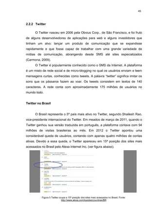 49
2.2.2 Twitter
O Twitter nasceu em 2006 pela Obvius Corp., de São Francisco, e foi fruto
de alguns desenvolvedores de aplicações para web e alguns investidores que
tinham um alvo: lançar um produto de comunicação que se expandisse
rapidamente e que fosse capaz de trabalhar com uma grande variedade de
mídias de comunicação, abrangendo desde SMS até sites especializados
(Carmona, 2009).
O Twitter é popularmente conhecido como o SMS da Internet. A plataforma
é um misto de rede social e de micro-blogging no qual os usuários enviam e leem
mensagens curtas, conhecidas como tweets. A palavra “twitter” significa imitar os
sons que os pássaros fazem ao voar. Os tweets consistem em textos de 140
caracteres. A rede conta com aproximadamente 175 milhões de usuários no
mundo todo.
Twitter no Brasil
O Brasil representa o 5º país mais ativo no Twitter, segundo Shailesh Rao,
vice-presidente internacional do Twitter. Em meados de março de 2011, quando o
Twitter ganhou sua versão traduzida em português, a plataforma contava com 94
milhões de visitas brasileiras ao mês. Em 2012 o Twitter apontou uma
considerável queda de usuários, contando com apenas quatro milhões de contas
ativas. Devido a essa queda, o Twitter apareceu em 15ª posição dos sites mais
acessados no Brasil pelo Alexa Internet Inc. (ver figura abaixo).
Figura 5 Twitter ocupa a 15ª posição dos sites mais acessados no Brasil. Fonte:
http://www.alexa.com/topsites/countries/BR
 