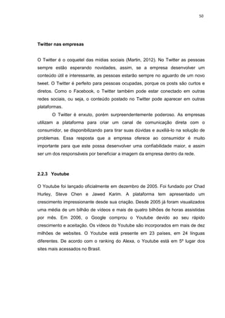 50
Twitter nas empresas
O Twitter é o coquetel das mídias sociais (Martin, 2012). No Twitter as pessoas
sempre estão esperando novidades, assim, se a empresa desenvolver um
conteúdo útil e interessante, as pessoas estarão sempre no aguardo de um novo
tweet. O Twitter é perfeito para pessoas ocupadas, porque os posts são curtos e
diretos. Como o Facebook, o Twitter também pode estar conectado em outras
redes sociais, ou seja, o conteúdo postado no Twitter pode aparecer em outras
plataformas.
O Twitter é enxuto, porém surpreendentemente poderoso. As empresas
utilizam a plataforma para criar um canal de comunicação direta com o
consumidor, se disponibilizando para tirar suas dúvidas e auxiliá-lo na solução de
problemas. Essa resposta que a empresa oferece ao consumidor é muito
importante para que este possa desenvolver uma confiabilidade maior, e assim
ser um dos responsáveis por beneficiar a imagem da empresa dentro da rede.
2.2.3 Youtube
O Youtube foi lançado oficialmente em dezembro de 2005. Foi fundado por Chad
Hurley, Steve Chen e Jawed Karim. A plataforma tem apresentado um
crescimento impressionante desde sua criação. Desde 2005 já foram visualizados
uma média de um bilhão de vídeos e mais de quatro bilhões de horas assistidas
por mês. Em 2006, o Google comprou o Youtube devido ao seu rápido
crescimento e aceitação. Os vídeos do Youtube são incorporados em mais de dez
milhões de websites. O Youtube está presente em 23 países, em 24 línguas
diferentes. De acordo com o ranking do Alexa, o Youtube está em 5º lugar dos
sites mais acessados no Brasil.
 
