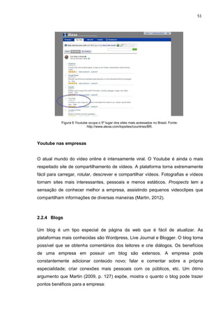 51
Figura 6 Youtube ocupa o 5º lugar dos sites mais acessados no Brasil. Fonte:
http://www.alexa.com/topsites/countries/BR.
Youtube nas empresas
O atual mundo do vídeo online é intensamente viral. O Youtube é ainda o mais
respeitado site de compartilhamento de vídeos. A plataforma torna extremamente
fácil para carregar, rotular, descrever e compartilhar vídeos. Fotografias e vídeos
tornam sites mais interessantes, pessoais e menos estáticos. Prospects tem a
sensação de conhecer melhor a empresa, assistindo pequenos videoclipes que
compartilham informações de diversas maneiras (Martin, 2012).
2.2.4 Blogs
Um blog é um tipo especial de página da web que é fácil de atualizar. As
plataformas mais conhecidas são Wordpress, Live Journal e Blogger. O blog torna
possível que se obtenha comentários dos leitores e crie diálogos. Os benefícios
de uma empresa em possuir um blog são extensos. A empresa pode
constantemente adicionar conteúdo novo; falar e comentar sobre a própria
especialidade; criar conexões mais pessoais com os públicos, etc. Um ótimo
argumento que Martin (2009, p. 127) expõe, mostra o quanto o blog pode trazer
pontos benéficos para a empresa:
 